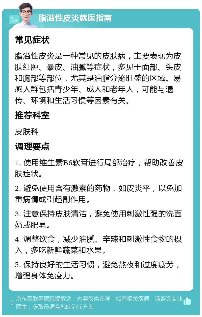 脂溢性皮炎就医指南 常见症状 脂溢性皮炎是一种常见的皮肤病，主要表现为皮肤红肿、暴皮、油腻等症状，多见于面部、头皮和胸部等部位，尤其是油脂分泌旺盛的区域。易感人群包括青少年、成人和老年人，可能与遗传、环境和生活习惯等因素有关。 推荐科室 皮肤科 调理要点 1. 使用维生素B6软膏进行局部治疗，帮助改善皮肤症状。 2. 避免使用含有激素的药物，如皮炎平，以免加重病情或引起副作用。 3. 注意保持皮肤清洁，避免使用刺激性强的洗面奶或肥皂。 4. 调整饮食，减少油腻、辛辣和刺激性食物的摄入，多吃新鲜蔬菜和水果。 5. 保持良好的生活习惯，避免熬夜和过度疲劳，增强身体免疫力。