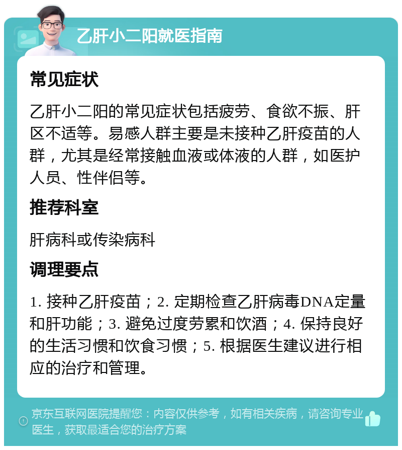 乙肝小二阳就医指南 常见症状 乙肝小二阳的常见症状包括疲劳、食欲不振、肝区不适等。易感人群主要是未接种乙肝疫苗的人群，尤其是经常接触血液或体液的人群，如医护人员、性伴侣等。 推荐科室 肝病科或传染病科 调理要点 1. 接种乙肝疫苗；2. 定期检查乙肝病毒DNA定量和肝功能；3. 避免过度劳累和饮酒；4. 保持良好的生活习惯和饮食习惯；5. 根据医生建议进行相应的治疗和管理。