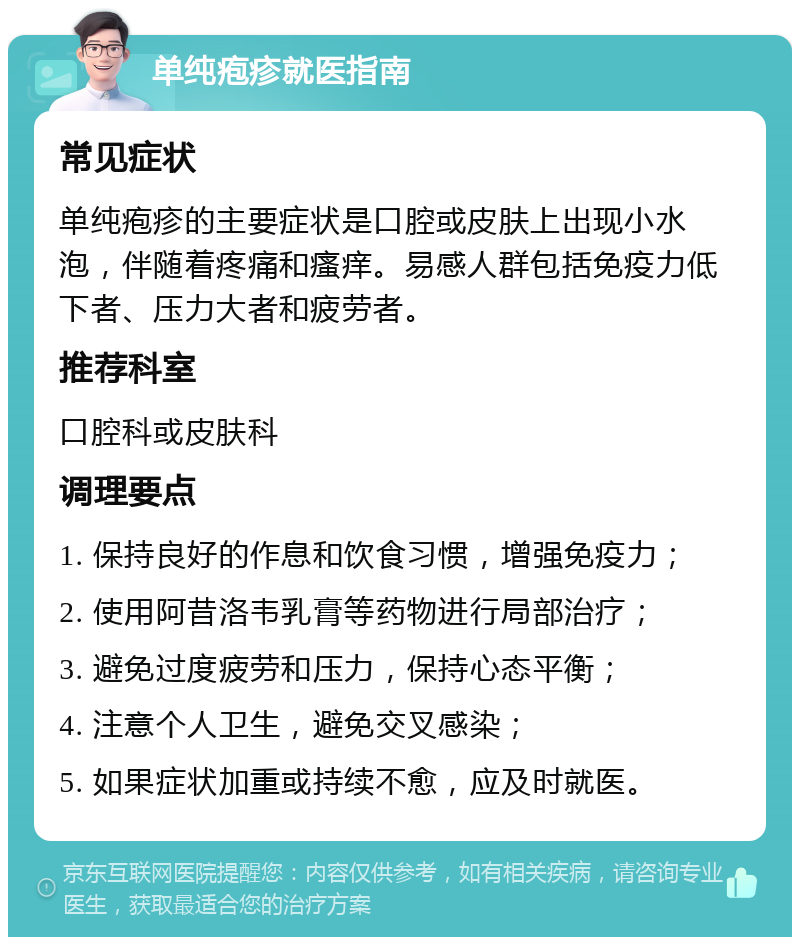 单纯疱疹就医指南 常见症状 单纯疱疹的主要症状是口腔或皮肤上出现小水泡，伴随着疼痛和瘙痒。易感人群包括免疫力低下者、压力大者和疲劳者。 推荐科室 口腔科或皮肤科 调理要点 1. 保持良好的作息和饮食习惯，增强免疫力； 2. 使用阿昔洛韦乳膏等药物进行局部治疗； 3. 避免过度疲劳和压力，保持心态平衡； 4. 注意个人卫生，避免交叉感染； 5. 如果症状加重或持续不愈，应及时就医。