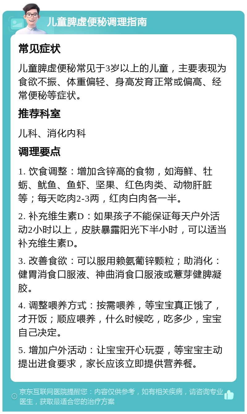 儿童脾虚便秘调理指南 常见症状 儿童脾虚便秘常见于3岁以上的儿童，主要表现为食欲不振、体重偏轻、身高发育正常或偏高、经常便秘等症状。 推荐科室 儿科、消化内科 调理要点 1. 饮食调整：增加含锌高的食物，如海鲜、牡蛎、鱿鱼、鱼虾、坚果、红色肉类、动物肝脏等；每天吃肉2-3两，红肉白肉各一半。 2. 补充维生素D：如果孩子不能保证每天户外活动2小时以上，皮肤暴露阳光下半小时，可以适当补充维生素D。 3. 改善食欲：可以服用赖氨葡锌颗粒；助消化：健胃消食口服液、神曲消食口服液或薏芽健脾凝胶。 4. 调整喂养方式：按需喂养，等宝宝真正饿了，才开饭；顺应喂养，什么时候吃，吃多少，宝宝自己决定。 5. 增加户外活动：让宝宝开心玩耍，等宝宝主动提出进食要求，家长应该立即提供营养餐。