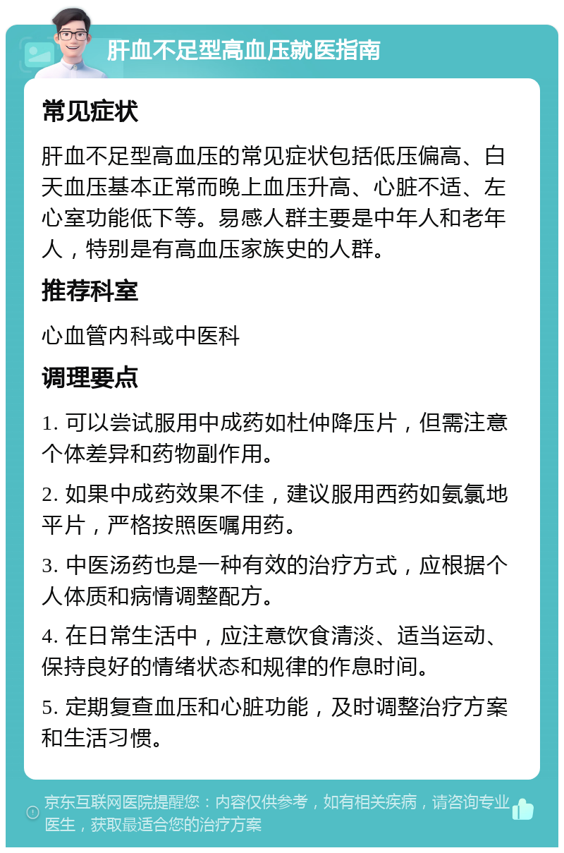 肝血不足型高血压就医指南 常见症状 肝血不足型高血压的常见症状包括低压偏高、白天血压基本正常而晚上血压升高、心脏不适、左心室功能低下等。易感人群主要是中年人和老年人，特别是有高血压家族史的人群。 推荐科室 心血管内科或中医科 调理要点 1. 可以尝试服用中成药如杜仲降压片，但需注意个体差异和药物副作用。 2. 如果中成药效果不佳，建议服用西药如氨氯地平片，严格按照医嘱用药。 3. 中医汤药也是一种有效的治疗方式，应根据个人体质和病情调整配方。 4. 在日常生活中，应注意饮食清淡、适当运动、保持良好的情绪状态和规律的作息时间。 5. 定期复查血压和心脏功能，及时调整治疗方案和生活习惯。