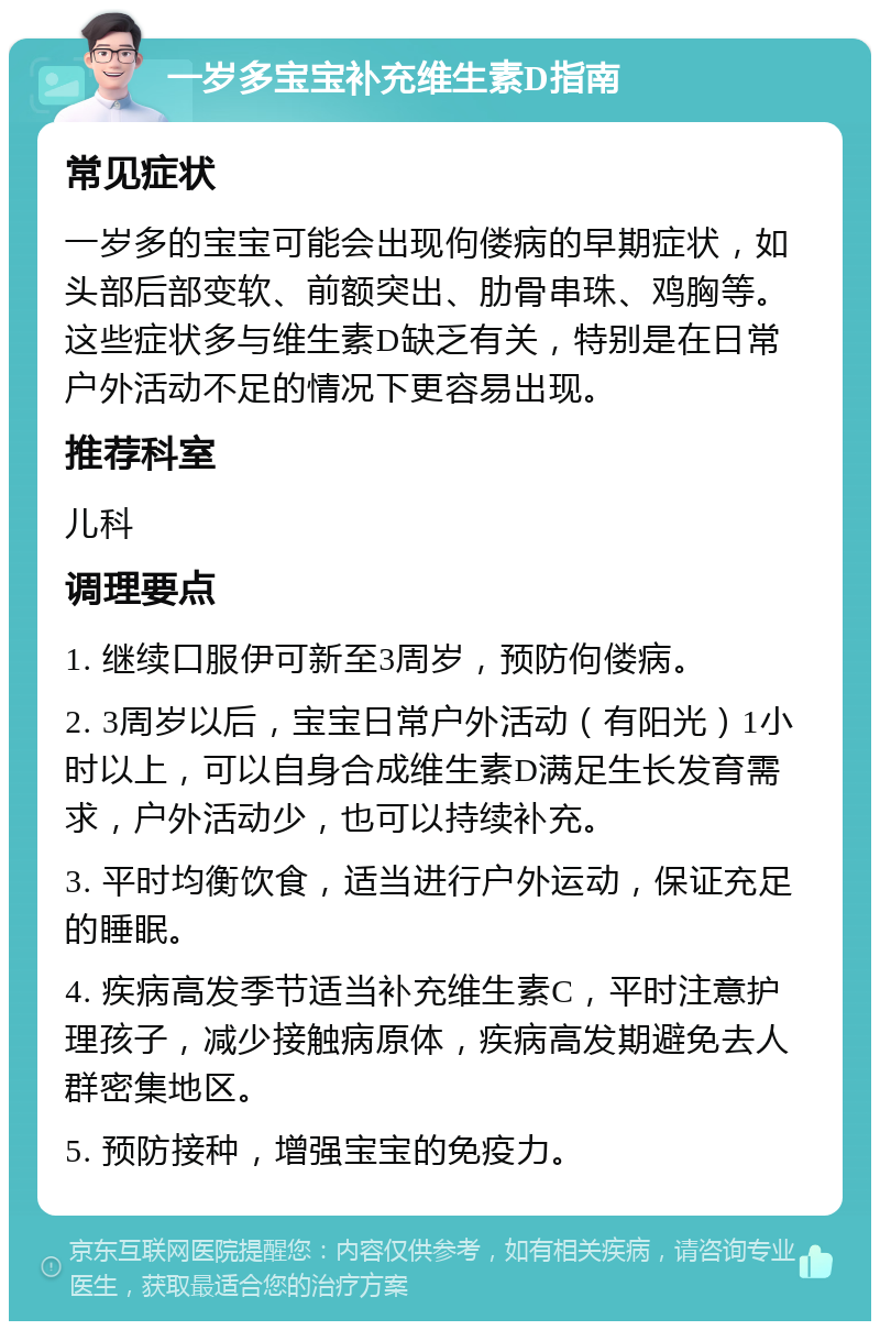 一岁多宝宝补充维生素D指南 常见症状 一岁多的宝宝可能会出现佝偻病的早期症状，如头部后部变软、前额突出、肋骨串珠、鸡胸等。这些症状多与维生素D缺乏有关，特别是在日常户外活动不足的情况下更容易出现。 推荐科室 儿科 调理要点 1. 继续口服伊可新至3周岁，预防佝偻病。 2. 3周岁以后，宝宝日常户外活动（有阳光）1小时以上，可以自身合成维生素D满足生长发育需求，户外活动少，也可以持续补充。 3. 平时均衡饮食，适当进行户外运动，保证充足的睡眠。 4. 疾病高发季节适当补充维生素C，平时注意护理孩子，减少接触病原体，疾病高发期避免去人群密集地区。 5. 预防接种，增强宝宝的免疫力。