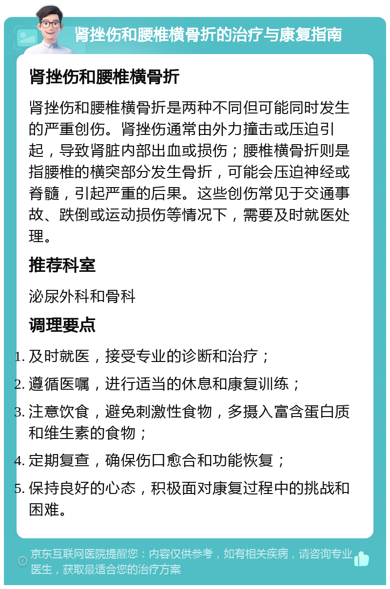 肾挫伤和腰椎横骨折的治疗与康复指南 肾挫伤和腰椎横骨折 肾挫伤和腰椎横骨折是两种不同但可能同时发生的严重创伤。肾挫伤通常由外力撞击或压迫引起，导致肾脏内部出血或损伤；腰椎横骨折则是指腰椎的横突部分发生骨折，可能会压迫神经或脊髓，引起严重的后果。这些创伤常见于交通事故、跌倒或运动损伤等情况下，需要及时就医处理。 推荐科室 泌尿外科和骨科 调理要点 及时就医，接受专业的诊断和治疗； 遵循医嘱，进行适当的休息和康复训练； 注意饮食，避免刺激性食物，多摄入富含蛋白质和维生素的食物； 定期复查，确保伤口愈合和功能恢复； 保持良好的心态，积极面对康复过程中的挑战和困难。