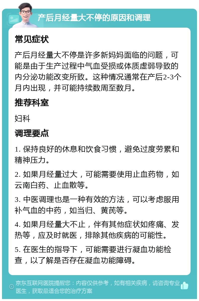 产后月经量大不停的原因和调理 常见症状 产后月经量大不停是许多新妈妈面临的问题，可能是由于生产过程中气血受损或体质虚弱导致的内分泌功能改变所致。这种情况通常在产后2-3个月内出现，并可能持续数周至数月。 推荐科室 妇科 调理要点 1. 保持良好的休息和饮食习惯，避免过度劳累和精神压力。 2. 如果月经量过大，可能需要使用止血药物，如云南白药、止血散等。 3. 中医调理也是一种有效的方法，可以考虑服用补气血的中药，如当归、黄芪等。 4. 如果月经量大不止，伴有其他症状如疼痛、发热等，应及时就医，排除其他疾病的可能性。 5. 在医生的指导下，可能需要进行凝血功能检查，以了解是否存在凝血功能障碍。