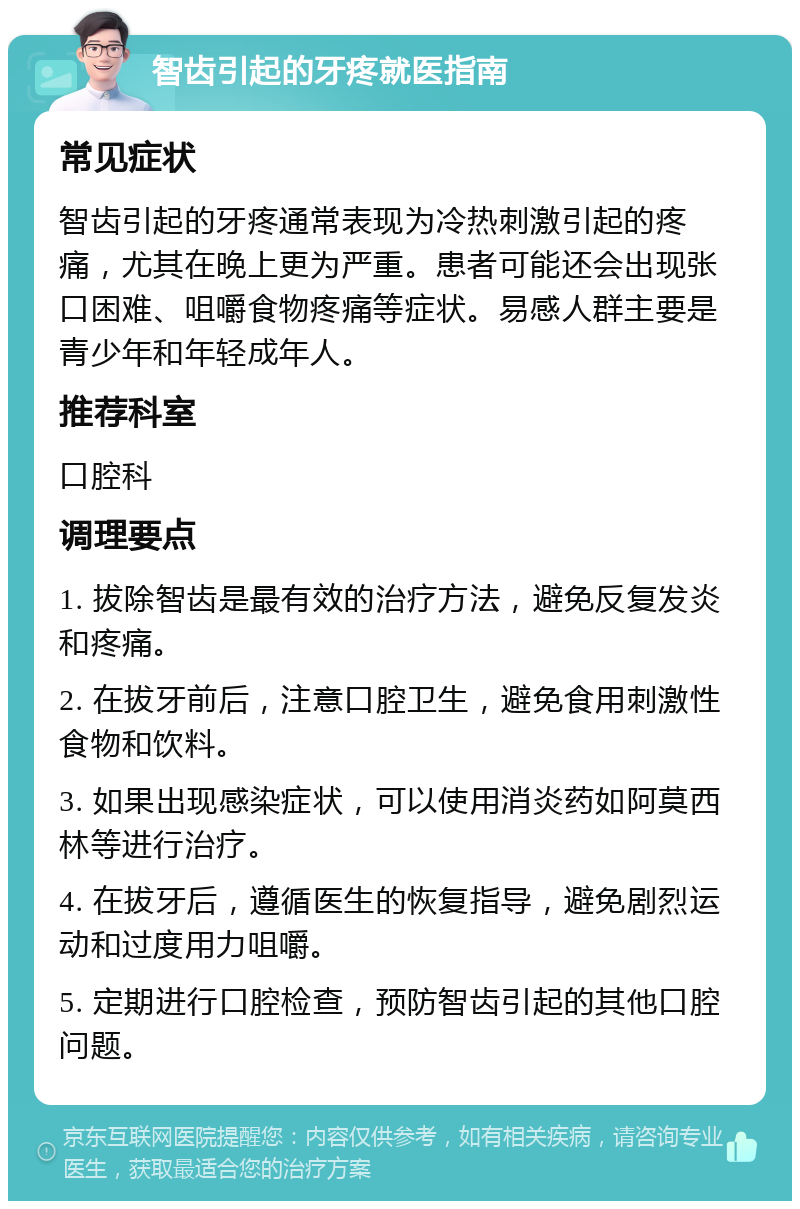 智齿引起的牙疼就医指南 常见症状 智齿引起的牙疼通常表现为冷热刺激引起的疼痛，尤其在晚上更为严重。患者可能还会出现张口困难、咀嚼食物疼痛等症状。易感人群主要是青少年和年轻成年人。 推荐科室 口腔科 调理要点 1. 拔除智齿是最有效的治疗方法，避免反复发炎和疼痛。 2. 在拔牙前后，注意口腔卫生，避免食用刺激性食物和饮料。 3. 如果出现感染症状，可以使用消炎药如阿莫西林等进行治疗。 4. 在拔牙后，遵循医生的恢复指导，避免剧烈运动和过度用力咀嚼。 5. 定期进行口腔检查，预防智齿引起的其他口腔问题。