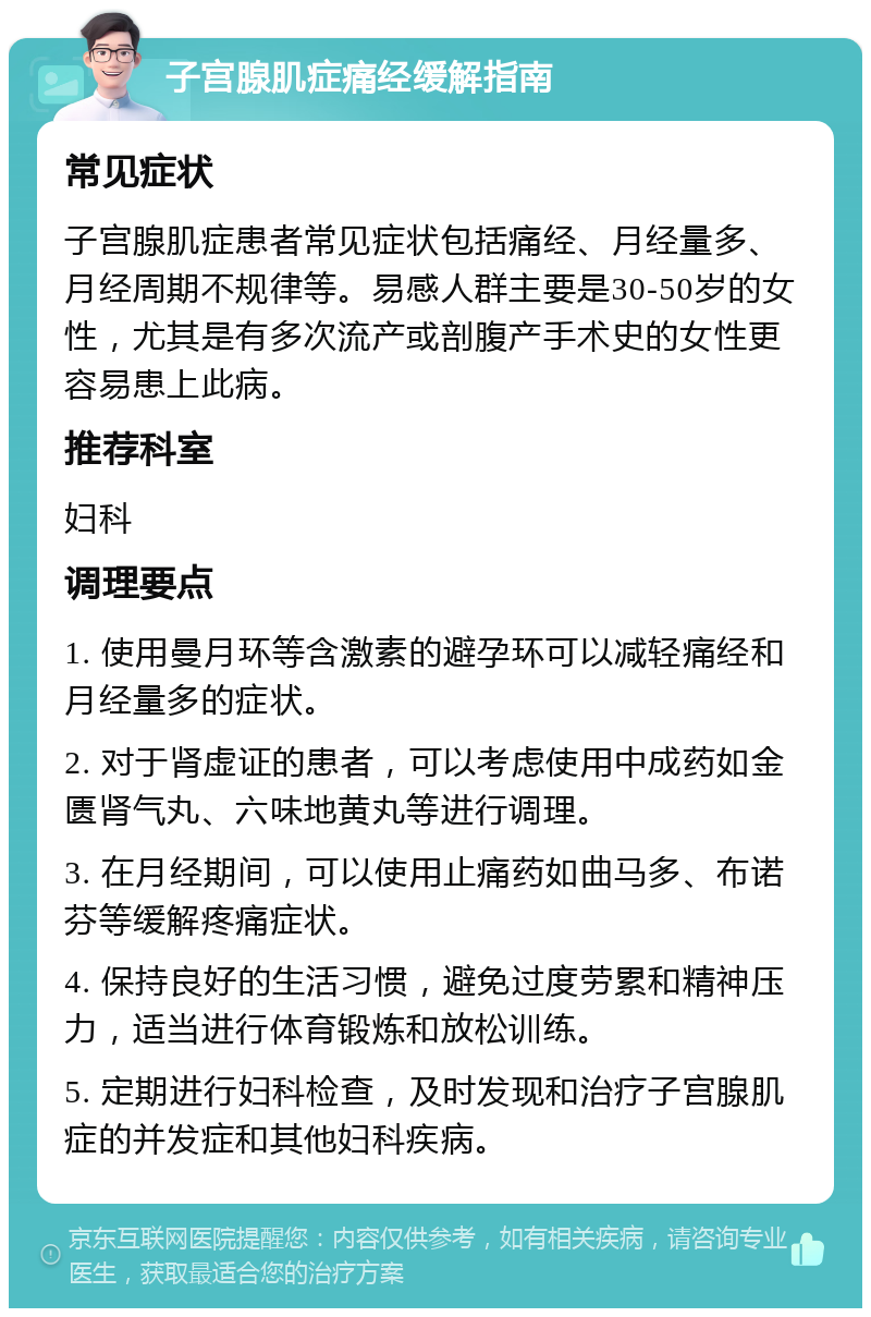 子宫腺肌症痛经缓解指南 常见症状 子宫腺肌症患者常见症状包括痛经、月经量多、月经周期不规律等。易感人群主要是30-50岁的女性，尤其是有多次流产或剖腹产手术史的女性更容易患上此病。 推荐科室 妇科 调理要点 1. 使用曼月环等含激素的避孕环可以减轻痛经和月经量多的症状。 2. 对于肾虚证的患者，可以考虑使用中成药如金匮肾气丸、六味地黄丸等进行调理。 3. 在月经期间，可以使用止痛药如曲马多、布诺芬等缓解疼痛症状。 4. 保持良好的生活习惯，避免过度劳累和精神压力，适当进行体育锻炼和放松训练。 5. 定期进行妇科检查，及时发现和治疗子宫腺肌症的并发症和其他妇科疾病。