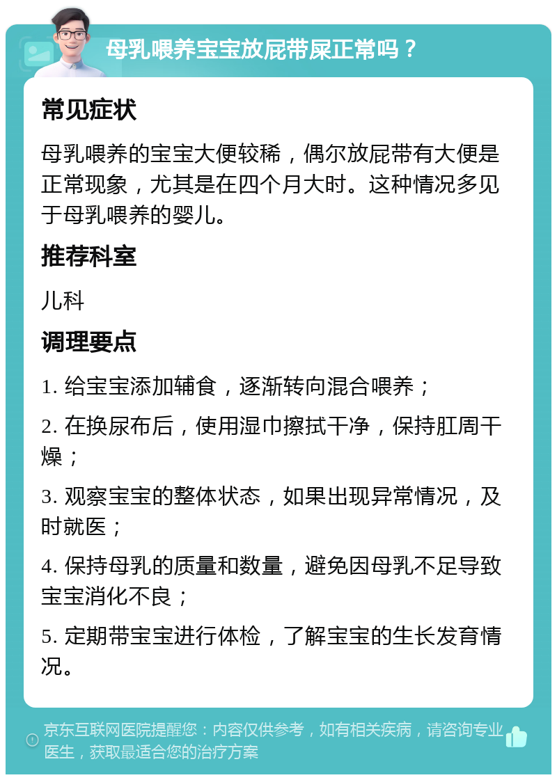 母乳喂养宝宝放屁带屎正常吗？ 常见症状 母乳喂养的宝宝大便较稀，偶尔放屁带有大便是正常现象，尤其是在四个月大时。这种情况多见于母乳喂养的婴儿。 推荐科室 儿科 调理要点 1. 给宝宝添加辅食，逐渐转向混合喂养； 2. 在换尿布后，使用湿巾擦拭干净，保持肛周干燥； 3. 观察宝宝的整体状态，如果出现异常情况，及时就医； 4. 保持母乳的质量和数量，避免因母乳不足导致宝宝消化不良； 5. 定期带宝宝进行体检，了解宝宝的生长发育情况。