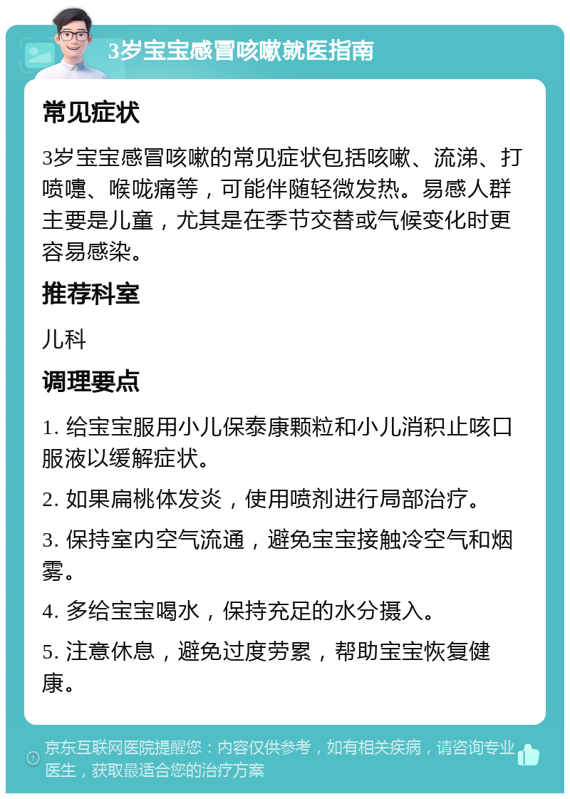 3岁宝宝感冒咳嗽就医指南 常见症状 3岁宝宝感冒咳嗽的常见症状包括咳嗽、流涕、打喷嚏、喉咙痛等，可能伴随轻微发热。易感人群主要是儿童，尤其是在季节交替或气候变化时更容易感染。 推荐科室 儿科 调理要点 1. 给宝宝服用小儿保泰康颗粒和小儿消积止咳口服液以缓解症状。 2. 如果扁桃体发炎，使用喷剂进行局部治疗。 3. 保持室内空气流通，避免宝宝接触冷空气和烟雾。 4. 多给宝宝喝水，保持充足的水分摄入。 5. 注意休息，避免过度劳累，帮助宝宝恢复健康。