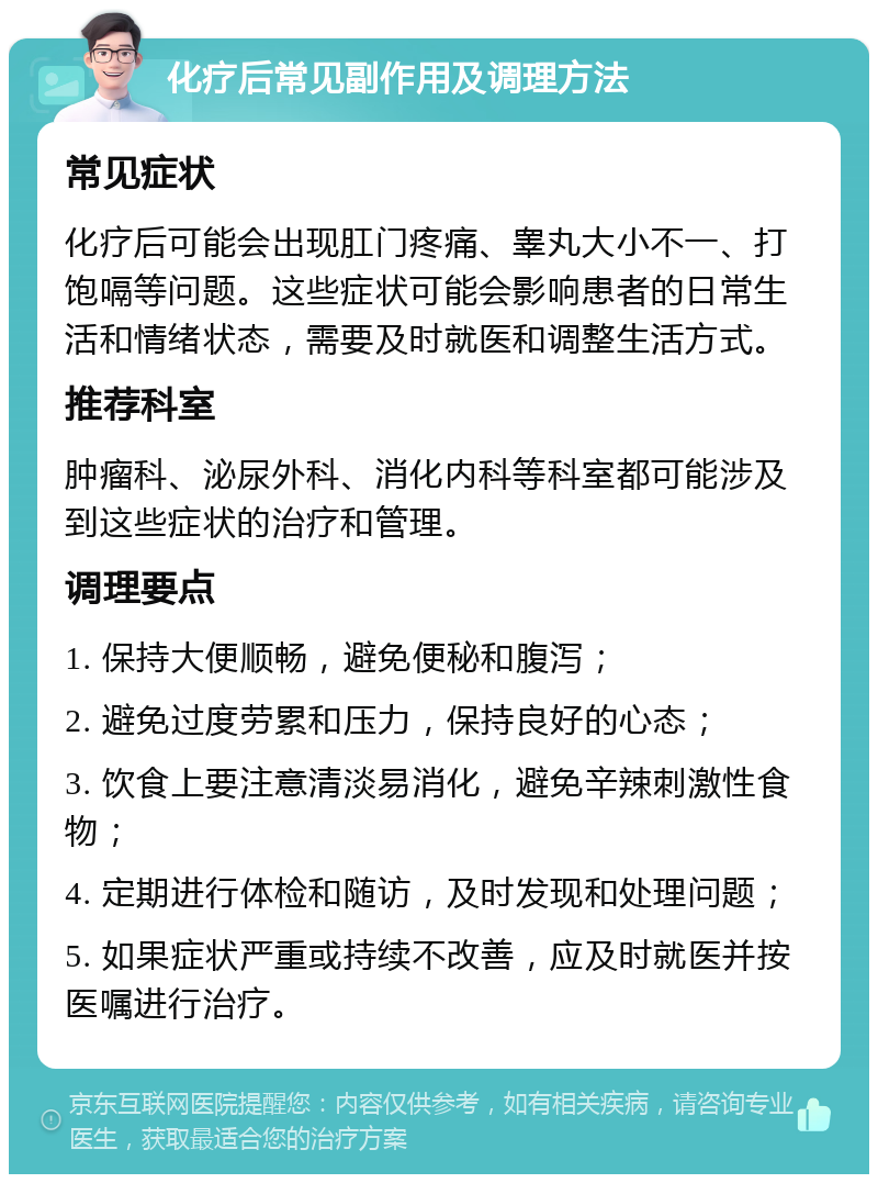 化疗后常见副作用及调理方法 常见症状 化疗后可能会出现肛门疼痛、睾丸大小不一、打饱嗝等问题。这些症状可能会影响患者的日常生活和情绪状态，需要及时就医和调整生活方式。 推荐科室 肿瘤科、泌尿外科、消化内科等科室都可能涉及到这些症状的治疗和管理。 调理要点 1. 保持大便顺畅，避免便秘和腹泻； 2. 避免过度劳累和压力，保持良好的心态； 3. 饮食上要注意清淡易消化，避免辛辣刺激性食物； 4. 定期进行体检和随访，及时发现和处理问题； 5. 如果症状严重或持续不改善，应及时就医并按医嘱进行治疗。