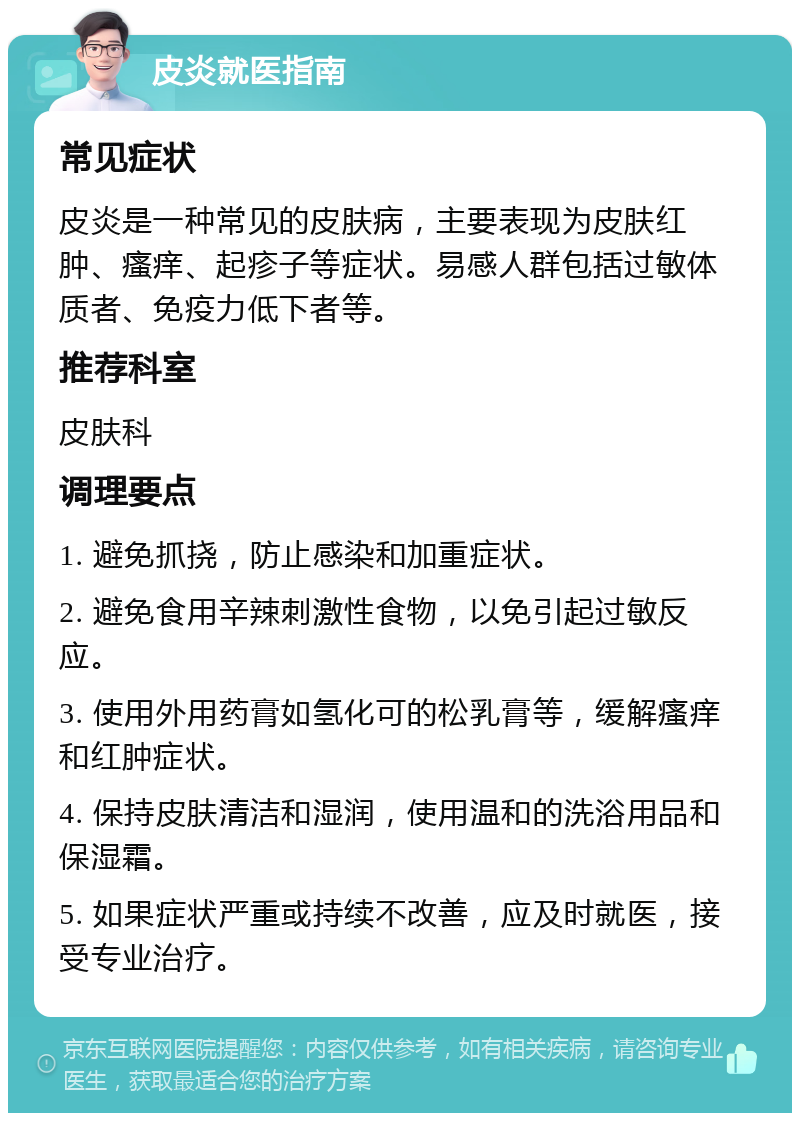 皮炎就医指南 常见症状 皮炎是一种常见的皮肤病，主要表现为皮肤红肿、瘙痒、起疹子等症状。易感人群包括过敏体质者、免疫力低下者等。 推荐科室 皮肤科 调理要点 1. 避免抓挠，防止感染和加重症状。 2. 避免食用辛辣刺激性食物，以免引起过敏反应。 3. 使用外用药膏如氢化可的松乳膏等，缓解瘙痒和红肿症状。 4. 保持皮肤清洁和湿润，使用温和的洗浴用品和保湿霜。 5. 如果症状严重或持续不改善，应及时就医，接受专业治疗。