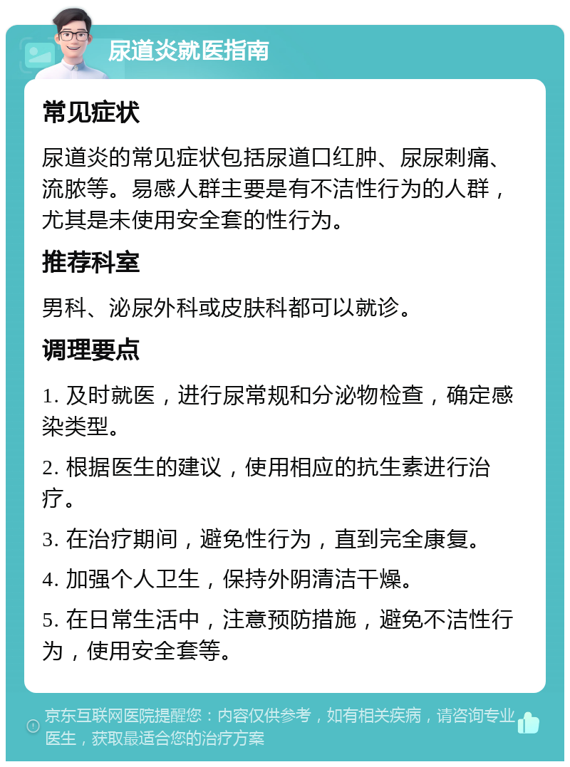 尿道炎就医指南 常见症状 尿道炎的常见症状包括尿道口红肿、尿尿刺痛、流脓等。易感人群主要是有不洁性行为的人群，尤其是未使用安全套的性行为。 推荐科室 男科、泌尿外科或皮肤科都可以就诊。 调理要点 1. 及时就医，进行尿常规和分泌物检查，确定感染类型。 2. 根据医生的建议，使用相应的抗生素进行治疗。 3. 在治疗期间，避免性行为，直到完全康复。 4. 加强个人卫生，保持外阴清洁干燥。 5. 在日常生活中，注意预防措施，避免不洁性行为，使用安全套等。