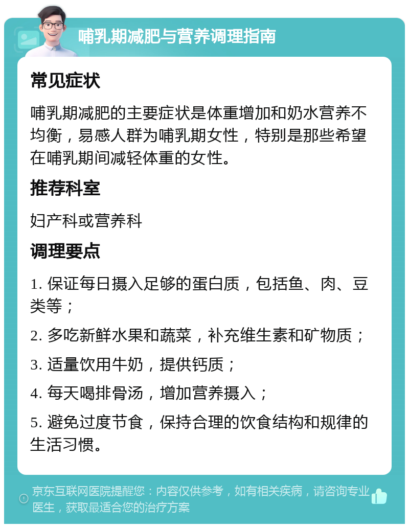 哺乳期减肥与营养调理指南 常见症状 哺乳期减肥的主要症状是体重增加和奶水营养不均衡，易感人群为哺乳期女性，特别是那些希望在哺乳期间减轻体重的女性。 推荐科室 妇产科或营养科 调理要点 1. 保证每日摄入足够的蛋白质，包括鱼、肉、豆类等； 2. 多吃新鲜水果和蔬菜，补充维生素和矿物质； 3. 适量饮用牛奶，提供钙质； 4. 每天喝排骨汤，增加营养摄入； 5. 避免过度节食，保持合理的饮食结构和规律的生活习惯。