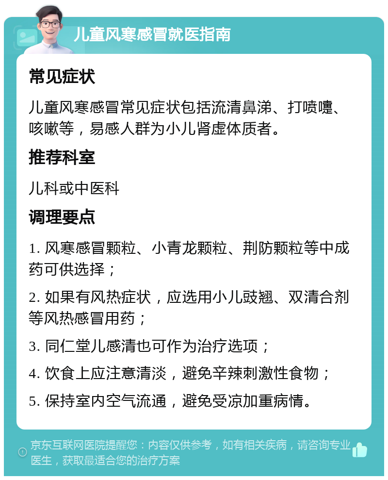 儿童风寒感冒就医指南 常见症状 儿童风寒感冒常见症状包括流清鼻涕、打喷嚏、咳嗽等，易感人群为小儿肾虚体质者。 推荐科室 儿科或中医科 调理要点 1. 风寒感冒颗粒、小青龙颗粒、荆防颗粒等中成药可供选择； 2. 如果有风热症状，应选用小儿豉翘、双清合剂等风热感冒用药； 3. 同仁堂儿感清也可作为治疗选项； 4. 饮食上应注意清淡，避免辛辣刺激性食物； 5. 保持室内空气流通，避免受凉加重病情。