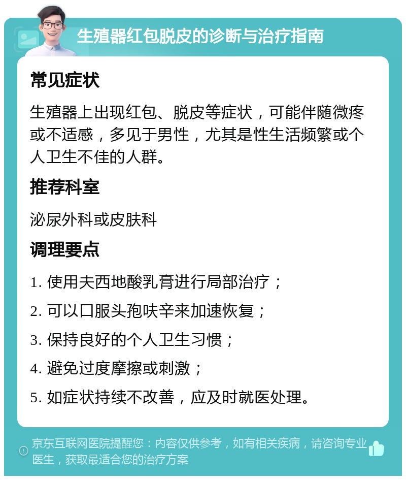 生殖器红包脱皮的诊断与治疗指南 常见症状 生殖器上出现红包、脱皮等症状，可能伴随微疼或不适感，多见于男性，尤其是性生活频繁或个人卫生不佳的人群。 推荐科室 泌尿外科或皮肤科 调理要点 1. 使用夫西地酸乳膏进行局部治疗； 2. 可以口服头孢呋辛来加速恢复； 3. 保持良好的个人卫生习惯； 4. 避免过度摩擦或刺激； 5. 如症状持续不改善，应及时就医处理。