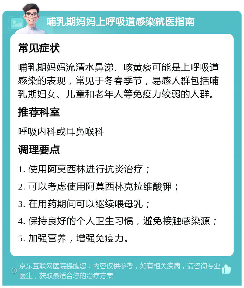 哺乳期妈妈上呼吸道感染就医指南 常见症状 哺乳期妈妈流清水鼻涕、咳黄痰可能是上呼吸道感染的表现，常见于冬春季节，易感人群包括哺乳期妇女、儿童和老年人等免疫力较弱的人群。 推荐科室 呼吸内科或耳鼻喉科 调理要点 1. 使用阿莫西林进行抗炎治疗； 2. 可以考虑使用阿莫西林克拉维酸钾； 3. 在用药期间可以继续喂母乳； 4. 保持良好的个人卫生习惯，避免接触感染源； 5. 加强营养，增强免疫力。