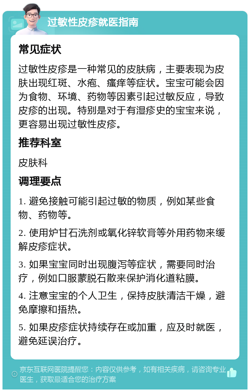 过敏性皮疹就医指南 常见症状 过敏性皮疹是一种常见的皮肤病，主要表现为皮肤出现红斑、水疱、瘙痒等症状。宝宝可能会因为食物、环境、药物等因素引起过敏反应，导致皮疹的出现。特别是对于有湿疹史的宝宝来说，更容易出现过敏性皮疹。 推荐科室 皮肤科 调理要点 1. 避免接触可能引起过敏的物质，例如某些食物、药物等。 2. 使用炉甘石洗剂或氧化锌软膏等外用药物来缓解皮疹症状。 3. 如果宝宝同时出现腹泻等症状，需要同时治疗，例如口服蒙脱石散来保护消化道粘膜。 4. 注意宝宝的个人卫生，保持皮肤清洁干燥，避免摩擦和捂热。 5. 如果皮疹症状持续存在或加重，应及时就医，避免延误治疗。