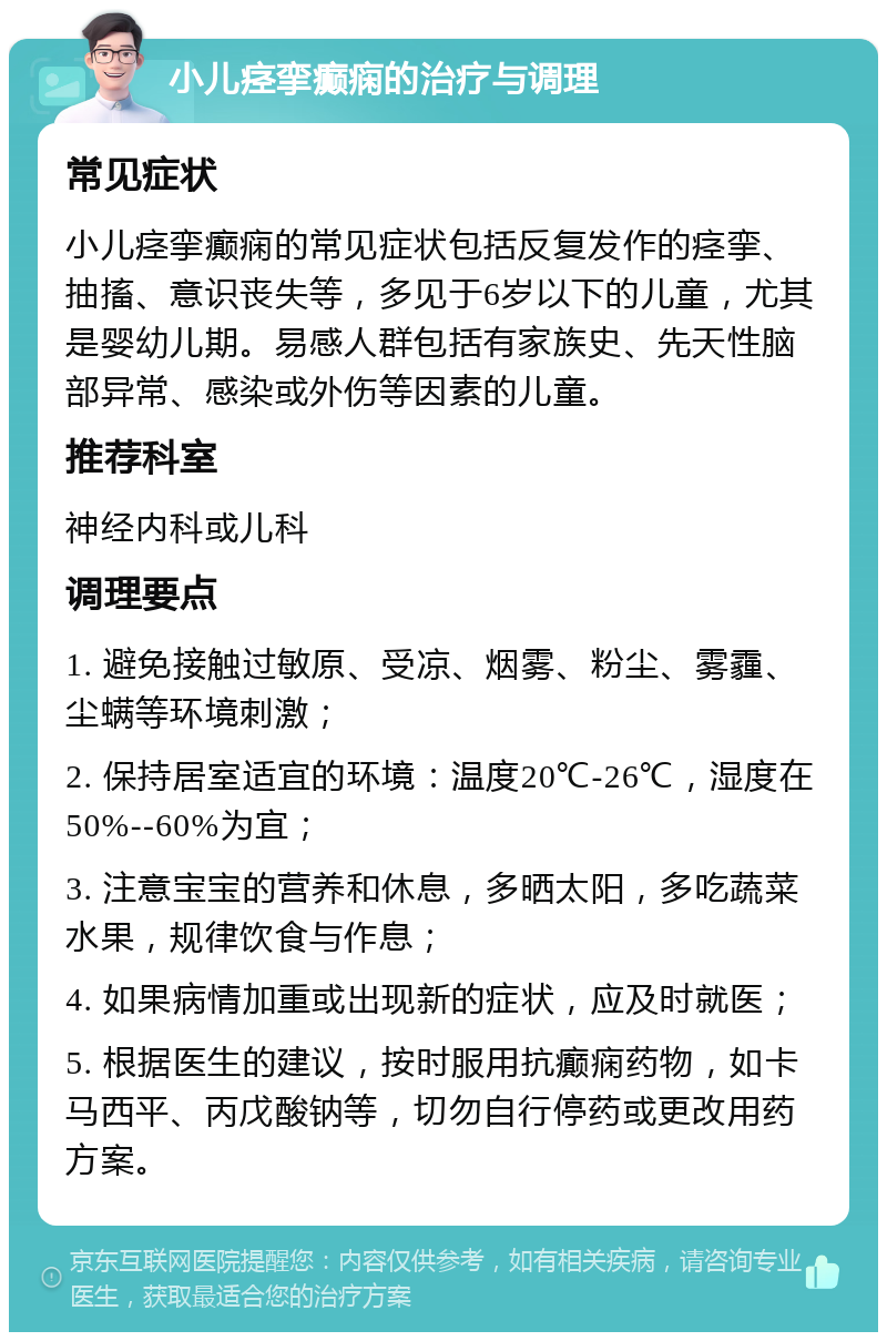 小儿痉挛癫痫的治疗与调理 常见症状 小儿痉挛癫痫的常见症状包括反复发作的痉挛、抽搐、意识丧失等，多见于6岁以下的儿童，尤其是婴幼儿期。易感人群包括有家族史、先天性脑部异常、感染或外伤等因素的儿童。 推荐科室 神经内科或儿科 调理要点 1. 避免接触过敏原、受凉、烟雾、粉尘、雾霾、尘螨等环境刺激； 2. 保持居室适宜的环境：温度20℃-26℃，湿度在50%--60%为宜； 3. 注意宝宝的营养和休息，多晒太阳，多吃蔬菜水果，规律饮食与作息； 4. 如果病情加重或出现新的症状，应及时就医； 5. 根据医生的建议，按时服用抗癫痫药物，如卡马西平、丙戊酸钠等，切勿自行停药或更改用药方案。