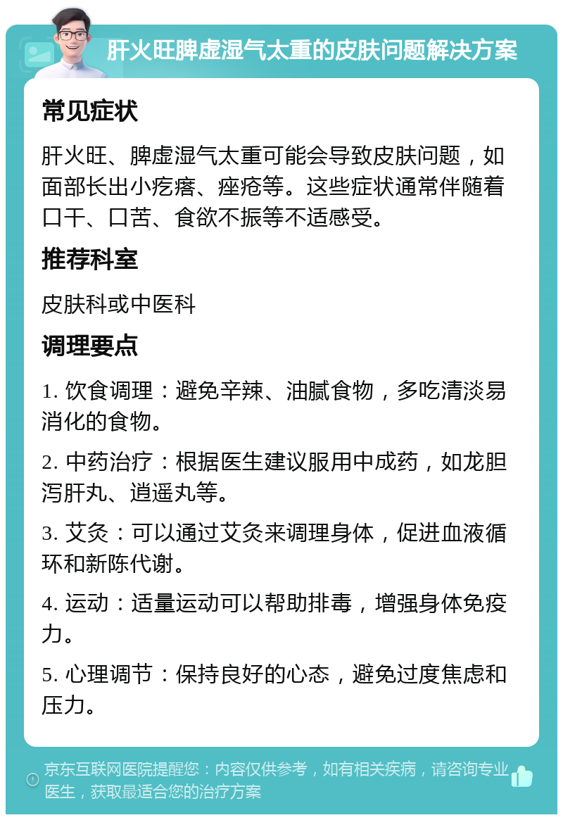 肝火旺脾虚湿气太重的皮肤问题解决方案 常见症状 肝火旺、脾虚湿气太重可能会导致皮肤问题，如面部长出小疙瘩、痤疮等。这些症状通常伴随着口干、口苦、食欲不振等不适感受。 推荐科室 皮肤科或中医科 调理要点 1. 饮食调理：避免辛辣、油腻食物，多吃清淡易消化的食物。 2. 中药治疗：根据医生建议服用中成药，如龙胆泻肝丸、逍遥丸等。 3. 艾灸：可以通过艾灸来调理身体，促进血液循环和新陈代谢。 4. 运动：适量运动可以帮助排毒，增强身体免疫力。 5. 心理调节：保持良好的心态，避免过度焦虑和压力。