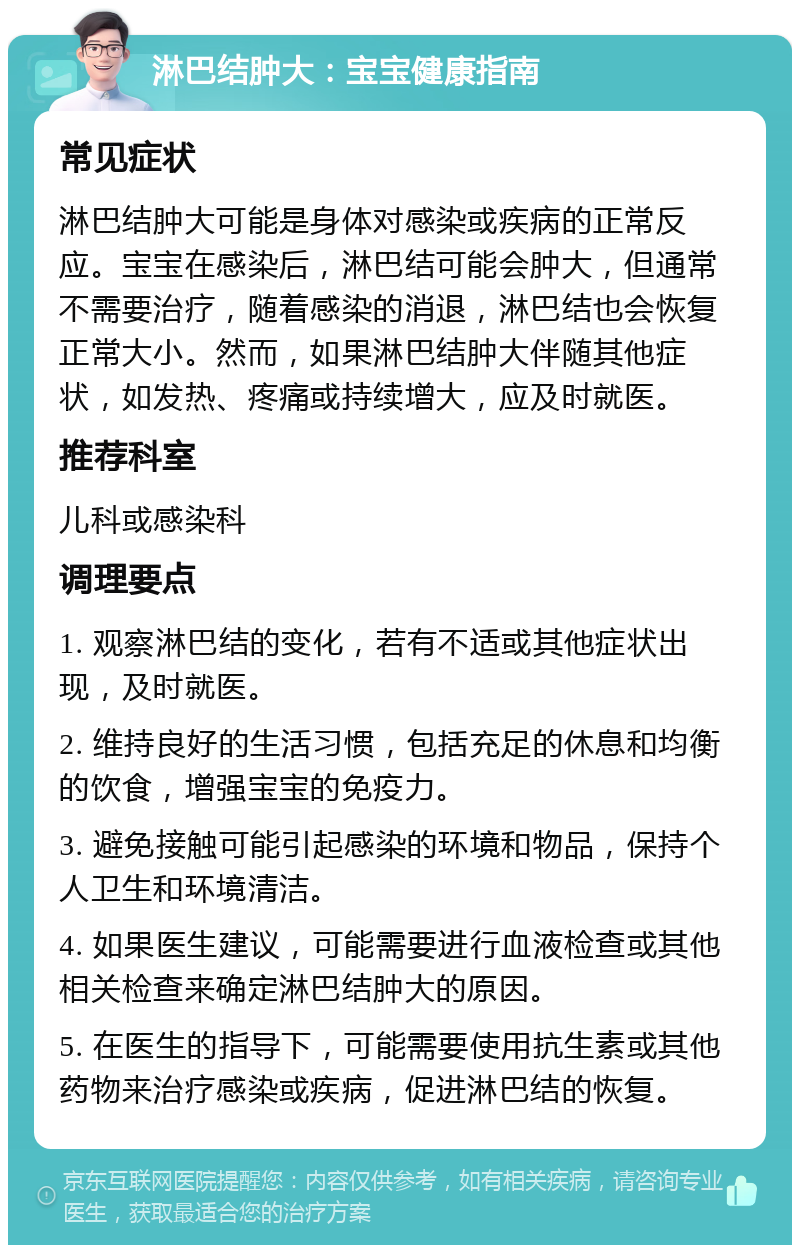 淋巴结肿大：宝宝健康指南 常见症状 淋巴结肿大可能是身体对感染或疾病的正常反应。宝宝在感染后，淋巴结可能会肿大，但通常不需要治疗，随着感染的消退，淋巴结也会恢复正常大小。然而，如果淋巴结肿大伴随其他症状，如发热、疼痛或持续增大，应及时就医。 推荐科室 儿科或感染科 调理要点 1. 观察淋巴结的变化，若有不适或其他症状出现，及时就医。 2. 维持良好的生活习惯，包括充足的休息和均衡的饮食，增强宝宝的免疫力。 3. 避免接触可能引起感染的环境和物品，保持个人卫生和环境清洁。 4. 如果医生建议，可能需要进行血液检查或其他相关检查来确定淋巴结肿大的原因。 5. 在医生的指导下，可能需要使用抗生素或其他药物来治疗感染或疾病，促进淋巴结的恢复。