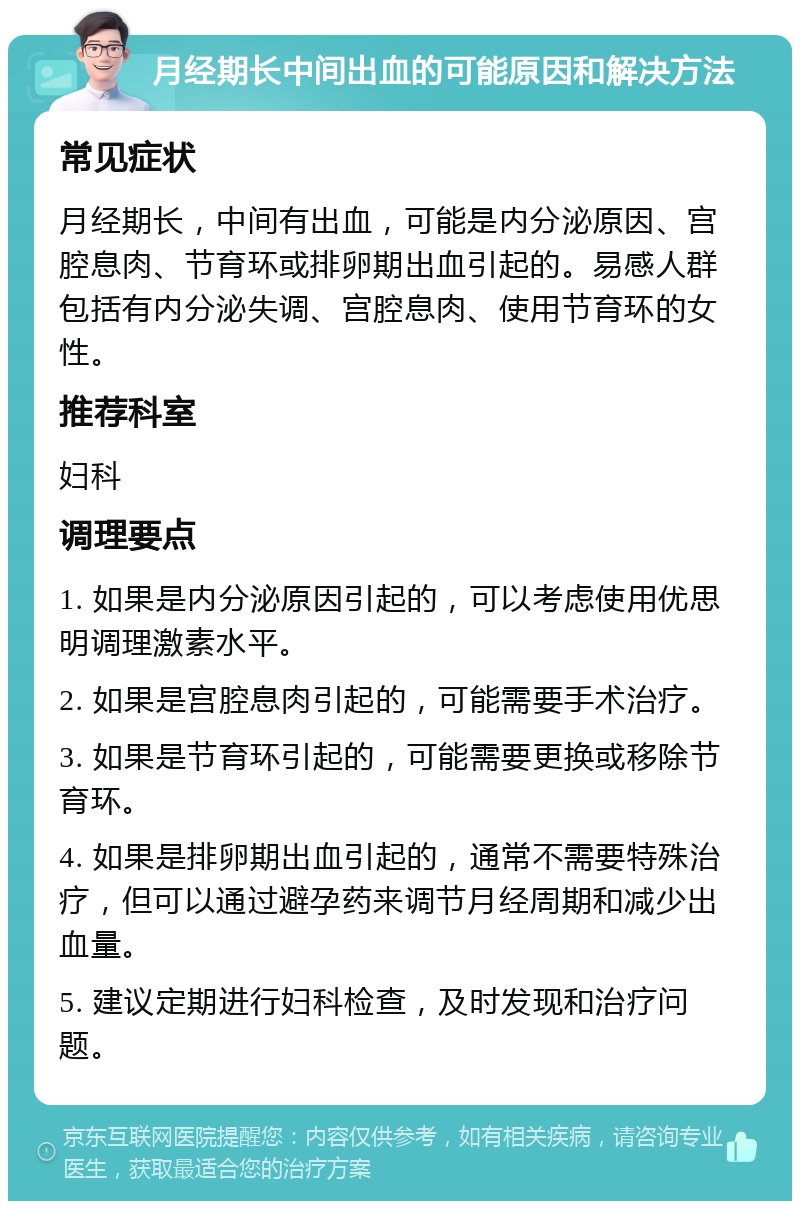 月经期长中间出血的可能原因和解决方法 常见症状 月经期长，中间有出血，可能是内分泌原因、宫腔息肉、节育环或排卵期出血引起的。易感人群包括有内分泌失调、宫腔息肉、使用节育环的女性。 推荐科室 妇科 调理要点 1. 如果是内分泌原因引起的，可以考虑使用优思明调理激素水平。 2. 如果是宫腔息肉引起的，可能需要手术治疗。 3. 如果是节育环引起的，可能需要更换或移除节育环。 4. 如果是排卵期出血引起的，通常不需要特殊治疗，但可以通过避孕药来调节月经周期和减少出血量。 5. 建议定期进行妇科检查，及时发现和治疗问题。