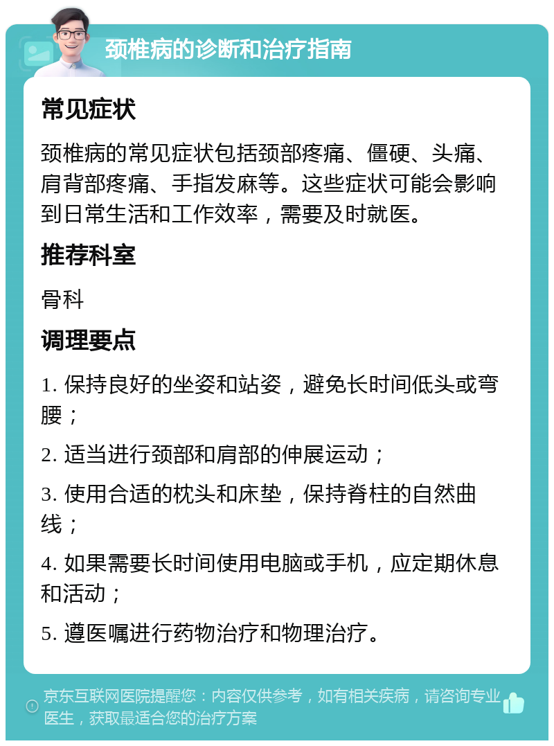 颈椎病的诊断和治疗指南 常见症状 颈椎病的常见症状包括颈部疼痛、僵硬、头痛、肩背部疼痛、手指发麻等。这些症状可能会影响到日常生活和工作效率，需要及时就医。 推荐科室 骨科 调理要点 1. 保持良好的坐姿和站姿，避免长时间低头或弯腰； 2. 适当进行颈部和肩部的伸展运动； 3. 使用合适的枕头和床垫，保持脊柱的自然曲线； 4. 如果需要长时间使用电脑或手机，应定期休息和活动； 5. 遵医嘱进行药物治疗和物理治疗。