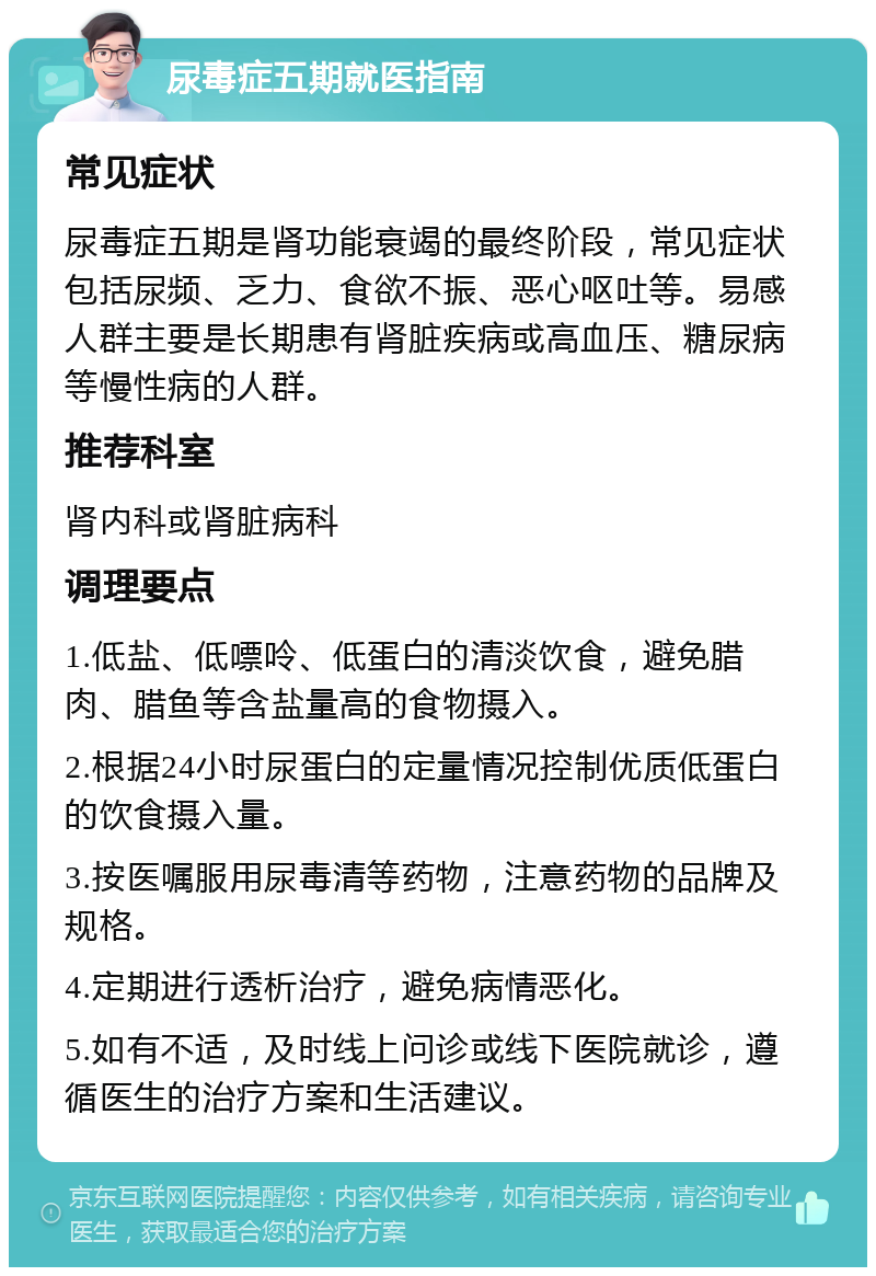 尿毒症五期就医指南 常见症状 尿毒症五期是肾功能衰竭的最终阶段，常见症状包括尿频、乏力、食欲不振、恶心呕吐等。易感人群主要是长期患有肾脏疾病或高血压、糖尿病等慢性病的人群。 推荐科室 肾内科或肾脏病科 调理要点 1.低盐、低嘌呤、低蛋白的清淡饮食，避免腊肉、腊鱼等含盐量高的食物摄入。 2.根据24小时尿蛋白的定量情况控制优质低蛋白的饮食摄入量。 3.按医嘱服用尿毒清等药物，注意药物的品牌及规格。 4.定期进行透析治疗，避免病情恶化。 5.如有不适，及时线上问诊或线下医院就诊，遵循医生的治疗方案和生活建议。