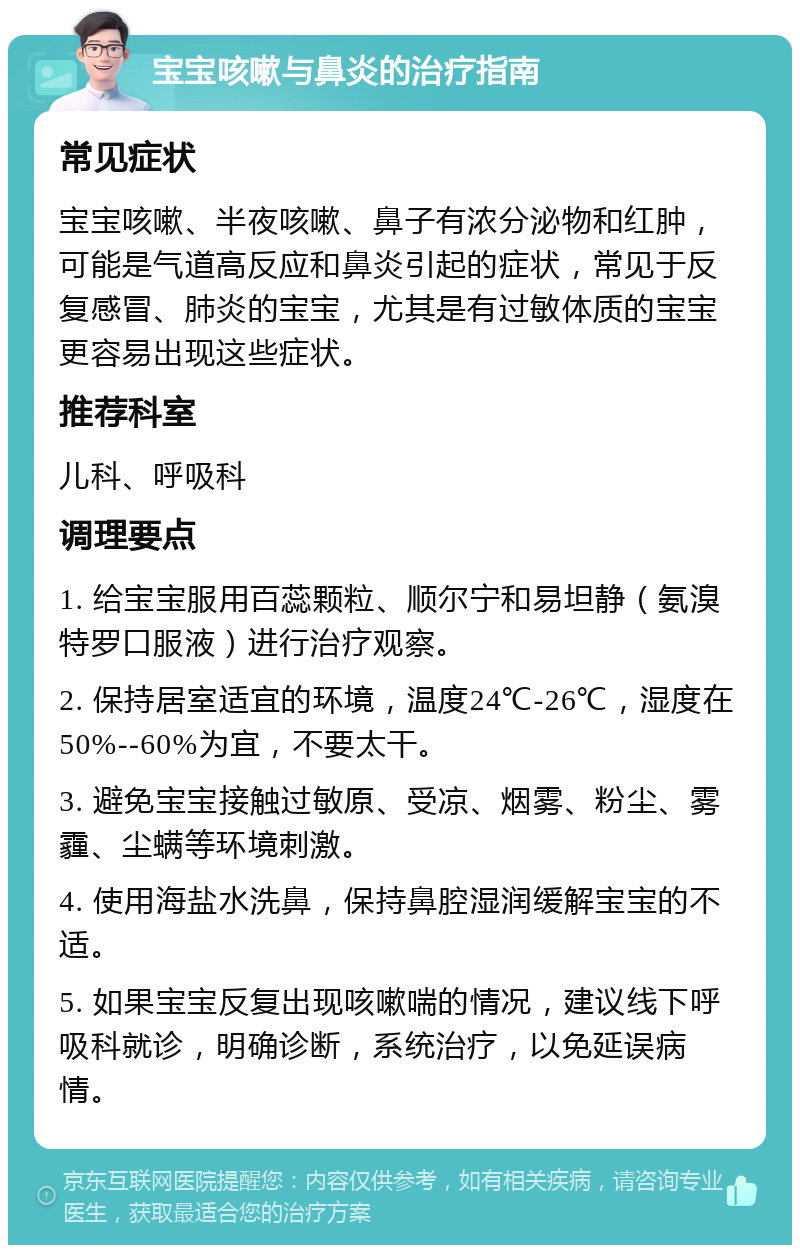 宝宝咳嗽与鼻炎的治疗指南 常见症状 宝宝咳嗽、半夜咳嗽、鼻子有浓分泌物和红肿，可能是气道高反应和鼻炎引起的症状，常见于反复感冒、肺炎的宝宝，尤其是有过敏体质的宝宝更容易出现这些症状。 推荐科室 儿科、呼吸科 调理要点 1. 给宝宝服用百蕊颗粒、顺尔宁和易坦静（氨溴特罗口服液）进行治疗观察。 2. 保持居室适宜的环境，温度24℃-26℃，湿度在50%--60%为宜，不要太干。 3. 避免宝宝接触过敏原、受凉、烟雾、粉尘、雾霾、尘螨等环境刺激。 4. 使用海盐水洗鼻，保持鼻腔湿润缓解宝宝的不适。 5. 如果宝宝反复出现咳嗽喘的情况，建议线下呼吸科就诊，明确诊断，系统治疗，以免延误病情。