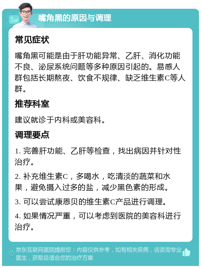 嘴角黑的原因与调理 常见症状 嘴角黑可能是由于肝功能异常、乙肝、消化功能不良、泌尿系统问题等多种原因引起的。易感人群包括长期熬夜、饮食不规律、缺乏维生素C等人群。 推荐科室 建议就诊于内科或美容科。 调理要点 1. 完善肝功能、乙肝等检查，找出病因并针对性治疗。 2. 补充维生素C，多喝水，吃清淡的蔬菜和水果，避免摄入过多的盐，减少黑色素的形成。 3. 可以尝试康恩贝的维生素C产品进行调理。 4. 如果情况严重，可以考虑到医院的美容科进行治疗。