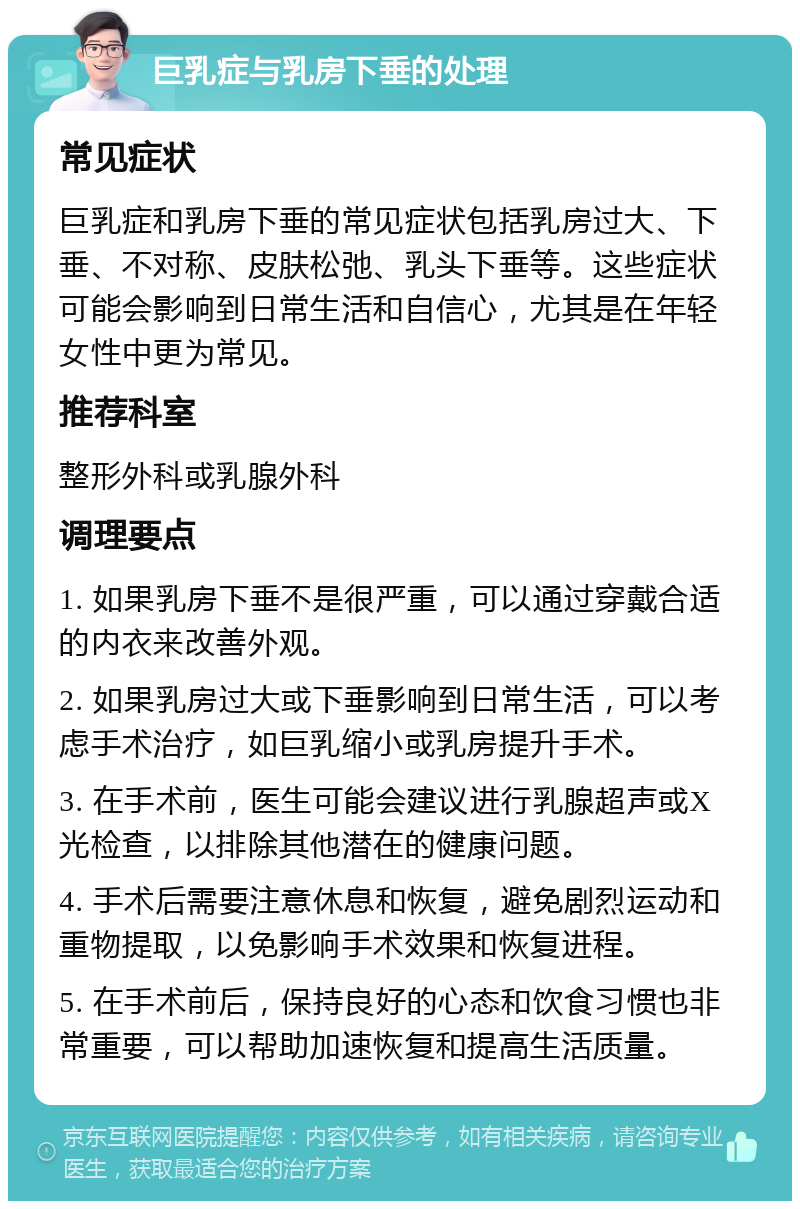 巨乳症与乳房下垂的处理 常见症状 巨乳症和乳房下垂的常见症状包括乳房过大、下垂、不对称、皮肤松弛、乳头下垂等。这些症状可能会影响到日常生活和自信心，尤其是在年轻女性中更为常见。 推荐科室 整形外科或乳腺外科 调理要点 1. 如果乳房下垂不是很严重，可以通过穿戴合适的内衣来改善外观。 2. 如果乳房过大或下垂影响到日常生活，可以考虑手术治疗，如巨乳缩小或乳房提升手术。 3. 在手术前，医生可能会建议进行乳腺超声或X光检查，以排除其他潜在的健康问题。 4. 手术后需要注意休息和恢复，避免剧烈运动和重物提取，以免影响手术效果和恢复进程。 5. 在手术前后，保持良好的心态和饮食习惯也非常重要，可以帮助加速恢复和提高生活质量。