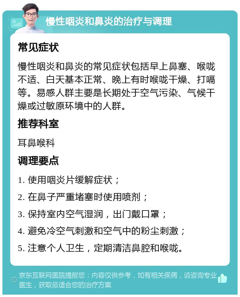 慢性咽炎和鼻炎的治疗与调理 常见症状 慢性咽炎和鼻炎的常见症状包括早上鼻塞、喉咙不适、白天基本正常、晚上有时喉咙干燥、打嗝等。易感人群主要是长期处于空气污染、气候干燥或过敏原环境中的人群。 推荐科室 耳鼻喉科 调理要点 1. 使用咽炎片缓解症状； 2. 在鼻子严重堵塞时使用喷剂； 3. 保持室内空气湿润，出门戴口罩； 4. 避免冷空气刺激和空气中的粉尘刺激； 5. 注意个人卫生，定期清洁鼻腔和喉咙。