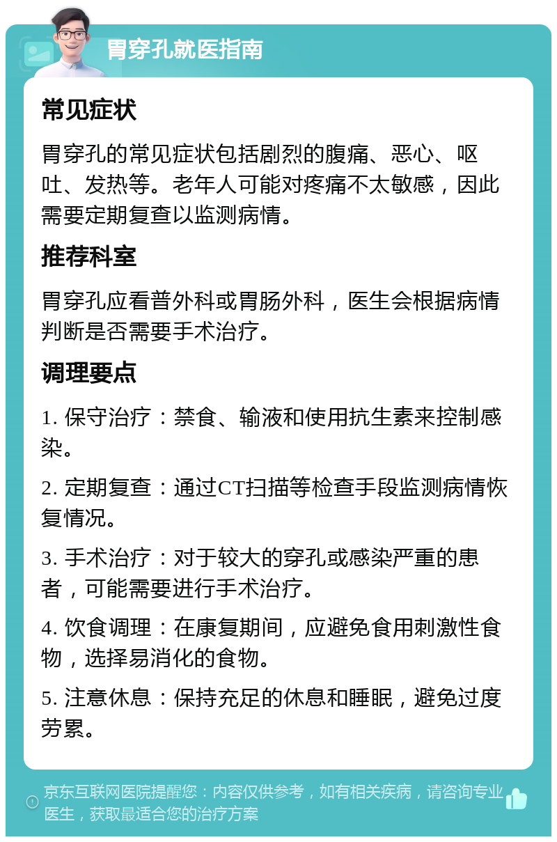 胃穿孔就医指南 常见症状 胃穿孔的常见症状包括剧烈的腹痛、恶心、呕吐、发热等。老年人可能对疼痛不太敏感，因此需要定期复查以监测病情。 推荐科室 胃穿孔应看普外科或胃肠外科，医生会根据病情判断是否需要手术治疗。 调理要点 1. 保守治疗：禁食、输液和使用抗生素来控制感染。 2. 定期复查：通过CT扫描等检查手段监测病情恢复情况。 3. 手术治疗：对于较大的穿孔或感染严重的患者，可能需要进行手术治疗。 4. 饮食调理：在康复期间，应避免食用刺激性食物，选择易消化的食物。 5. 注意休息：保持充足的休息和睡眠，避免过度劳累。