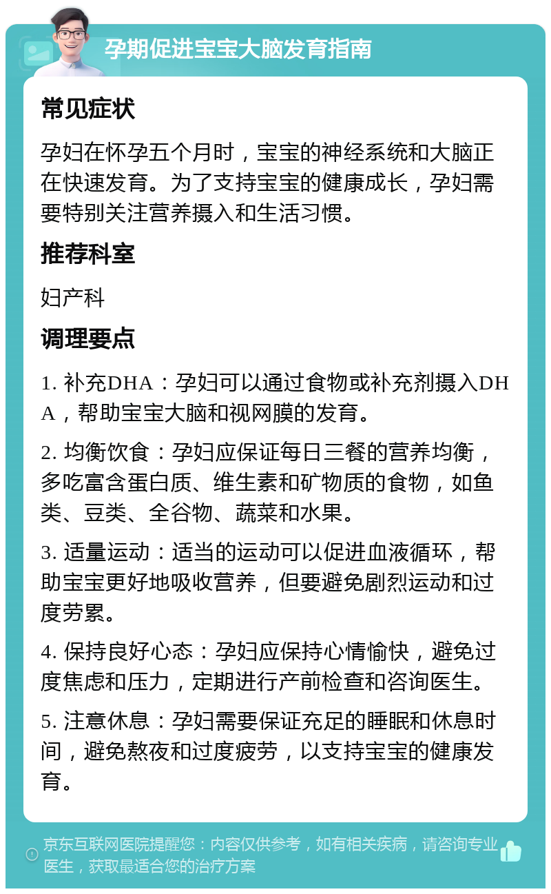 孕期促进宝宝大脑发育指南 常见症状 孕妇在怀孕五个月时，宝宝的神经系统和大脑正在快速发育。为了支持宝宝的健康成长，孕妇需要特别关注营养摄入和生活习惯。 推荐科室 妇产科 调理要点 1. 补充DHA：孕妇可以通过食物或补充剂摄入DHA，帮助宝宝大脑和视网膜的发育。 2. 均衡饮食：孕妇应保证每日三餐的营养均衡，多吃富含蛋白质、维生素和矿物质的食物，如鱼类、豆类、全谷物、蔬菜和水果。 3. 适量运动：适当的运动可以促进血液循环，帮助宝宝更好地吸收营养，但要避免剧烈运动和过度劳累。 4. 保持良好心态：孕妇应保持心情愉快，避免过度焦虑和压力，定期进行产前检查和咨询医生。 5. 注意休息：孕妇需要保证充足的睡眠和休息时间，避免熬夜和过度疲劳，以支持宝宝的健康发育。