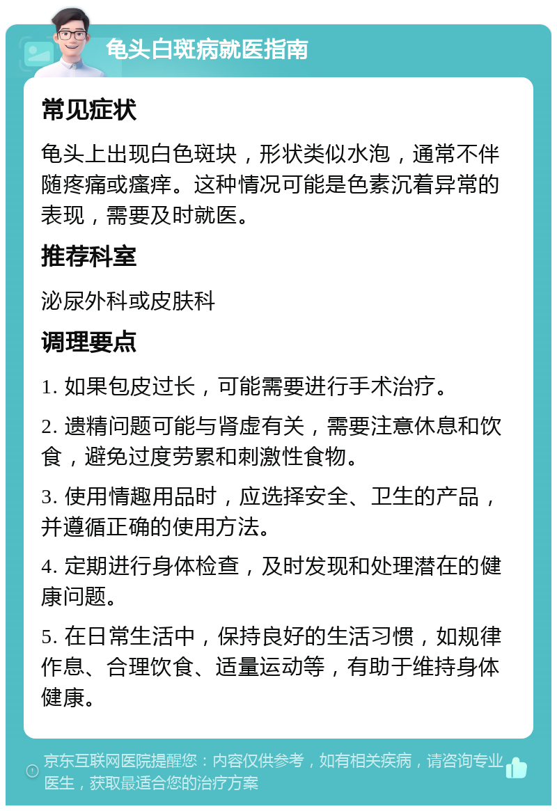 龟头白斑病就医指南 常见症状 龟头上出现白色斑块，形状类似水泡，通常不伴随疼痛或瘙痒。这种情况可能是色素沉着异常的表现，需要及时就医。 推荐科室 泌尿外科或皮肤科 调理要点 1. 如果包皮过长，可能需要进行手术治疗。 2. 遗精问题可能与肾虚有关，需要注意休息和饮食，避免过度劳累和刺激性食物。 3. 使用情趣用品时，应选择安全、卫生的产品，并遵循正确的使用方法。 4. 定期进行身体检查，及时发现和处理潜在的健康问题。 5. 在日常生活中，保持良好的生活习惯，如规律作息、合理饮食、适量运动等，有助于维持身体健康。