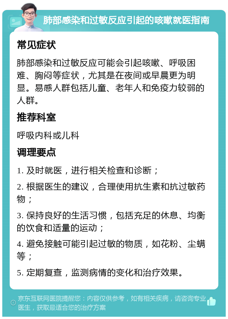 肺部感染和过敏反应引起的咳嗽就医指南 常见症状 肺部感染和过敏反应可能会引起咳嗽、呼吸困难、胸闷等症状，尤其是在夜间或早晨更为明显。易感人群包括儿童、老年人和免疫力较弱的人群。 推荐科室 呼吸内科或儿科 调理要点 1. 及时就医，进行相关检查和诊断； 2. 根据医生的建议，合理使用抗生素和抗过敏药物； 3. 保持良好的生活习惯，包括充足的休息、均衡的饮食和适量的运动； 4. 避免接触可能引起过敏的物质，如花粉、尘螨等； 5. 定期复查，监测病情的变化和治疗效果。