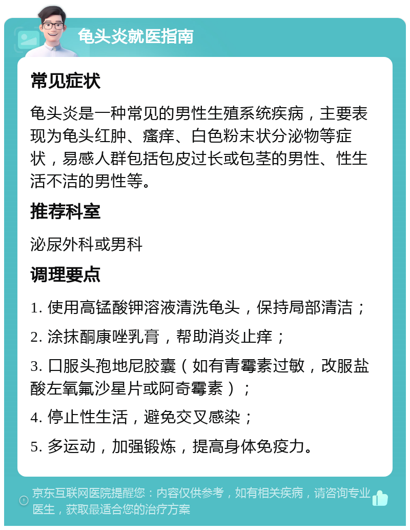 龟头炎就医指南 常见症状 龟头炎是一种常见的男性生殖系统疾病，主要表现为龟头红肿、瘙痒、白色粉末状分泌物等症状，易感人群包括包皮过长或包茎的男性、性生活不洁的男性等。 推荐科室 泌尿外科或男科 调理要点 1. 使用高锰酸钾溶液清洗龟头，保持局部清洁； 2. 涂抹酮康唑乳膏，帮助消炎止痒； 3. 口服头孢地尼胶囊（如有青霉素过敏，改服盐酸左氧氟沙星片或阿奇霉素）； 4. 停止性生活，避免交叉感染； 5. 多运动，加强锻炼，提高身体免疫力。