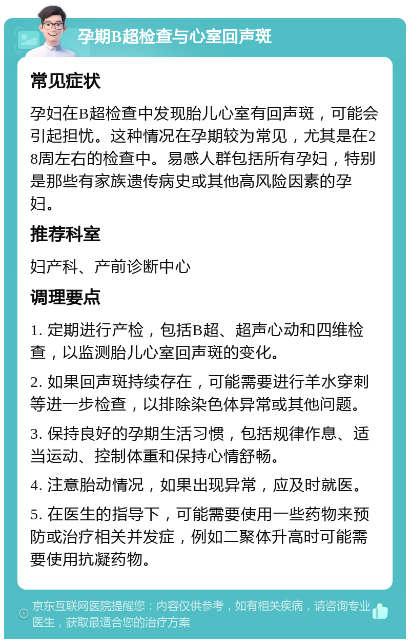 孕期B超检查与心室回声斑 常见症状 孕妇在B超检查中发现胎儿心室有回声斑，可能会引起担忧。这种情况在孕期较为常见，尤其是在28周左右的检查中。易感人群包括所有孕妇，特别是那些有家族遗传病史或其他高风险因素的孕妇。 推荐科室 妇产科、产前诊断中心 调理要点 1. 定期进行产检，包括B超、超声心动和四维检查，以监测胎儿心室回声斑的变化。 2. 如果回声斑持续存在，可能需要进行羊水穿刺等进一步检查，以排除染色体异常或其他问题。 3. 保持良好的孕期生活习惯，包括规律作息、适当运动、控制体重和保持心情舒畅。 4. 注意胎动情况，如果出现异常，应及时就医。 5. 在医生的指导下，可能需要使用一些药物来预防或治疗相关并发症，例如二聚体升高时可能需要使用抗凝药物。