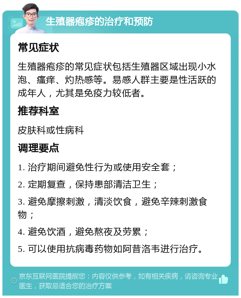 生殖器疱疹的治疗和预防 常见症状 生殖器疱疹的常见症状包括生殖器区域出现小水泡、瘙痒、灼热感等。易感人群主要是性活跃的成年人，尤其是免疫力较低者。 推荐科室 皮肤科或性病科 调理要点 1. 治疗期间避免性行为或使用安全套； 2. 定期复查，保持患部清洁卫生； 3. 避免摩擦刺激，清淡饮食，避免辛辣刺激食物； 4. 避免饮酒，避免熬夜及劳累； 5. 可以使用抗病毒药物如阿昔洛韦进行治疗。