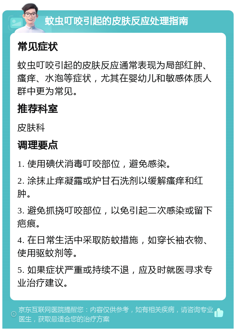 蚊虫叮咬引起的皮肤反应处理指南 常见症状 蚊虫叮咬引起的皮肤反应通常表现为局部红肿、瘙痒、水泡等症状，尤其在婴幼儿和敏感体质人群中更为常见。 推荐科室 皮肤科 调理要点 1. 使用碘伏消毒叮咬部位，避免感染。 2. 涂抹止痒凝露或炉甘石洗剂以缓解瘙痒和红肿。 3. 避免抓挠叮咬部位，以免引起二次感染或留下疤痕。 4. 在日常生活中采取防蚊措施，如穿长袖衣物、使用驱蚊剂等。 5. 如果症状严重或持续不退，应及时就医寻求专业治疗建议。