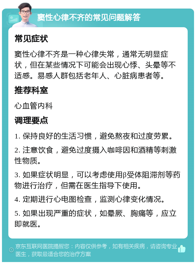 窦性心律不齐的常见问题解答 常见症状 窦性心律不齐是一种心律失常，通常无明显症状，但在某些情况下可能会出现心悸、头晕等不适感。易感人群包括老年人、心脏病患者等。 推荐科室 心血管内科 调理要点 1. 保持良好的生活习惯，避免熬夜和过度劳累。 2. 注意饮食，避免过度摄入咖啡因和酒精等刺激性物质。 3. 如果症状明显，可以考虑使用β受体阻滞剂等药物进行治疗，但需在医生指导下使用。 4. 定期进行心电图检查，监测心律变化情况。 5. 如果出现严重的症状，如晕厥、胸痛等，应立即就医。