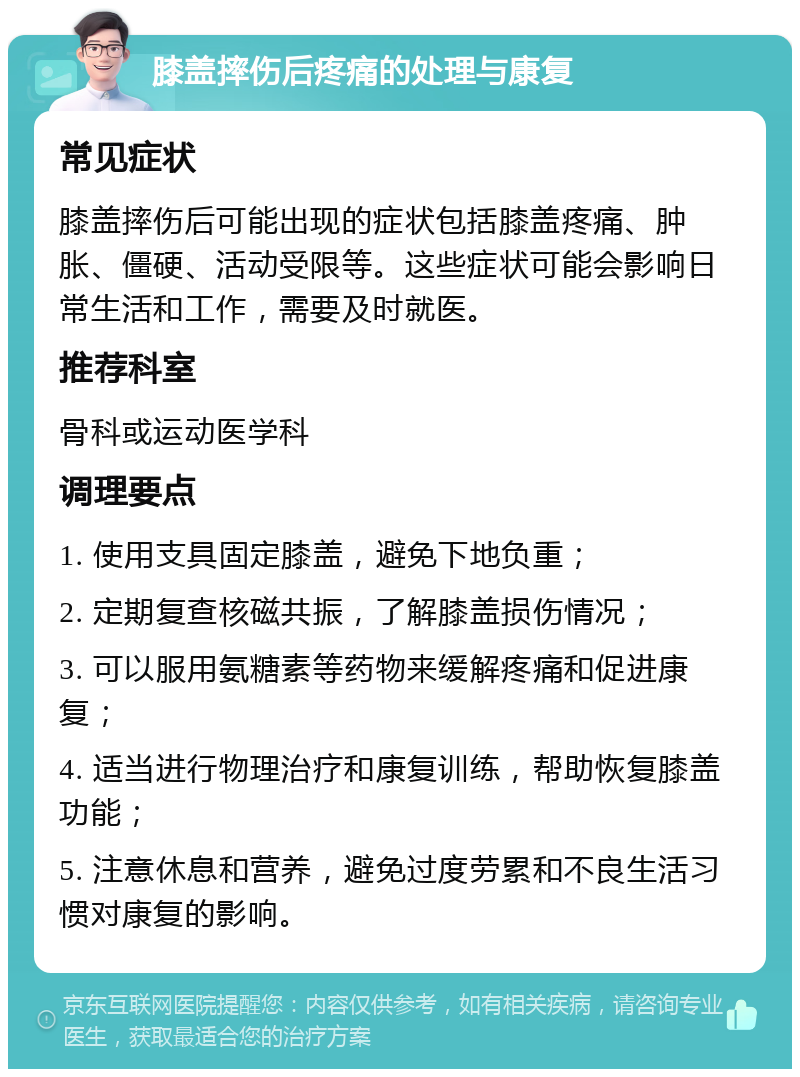 膝盖摔伤后疼痛的处理与康复 常见症状 膝盖摔伤后可能出现的症状包括膝盖疼痛、肿胀、僵硬、活动受限等。这些症状可能会影响日常生活和工作，需要及时就医。 推荐科室 骨科或运动医学科 调理要点 1. 使用支具固定膝盖，避免下地负重； 2. 定期复查核磁共振，了解膝盖损伤情况； 3. 可以服用氨糖素等药物来缓解疼痛和促进康复； 4. 适当进行物理治疗和康复训练，帮助恢复膝盖功能； 5. 注意休息和营养，避免过度劳累和不良生活习惯对康复的影响。