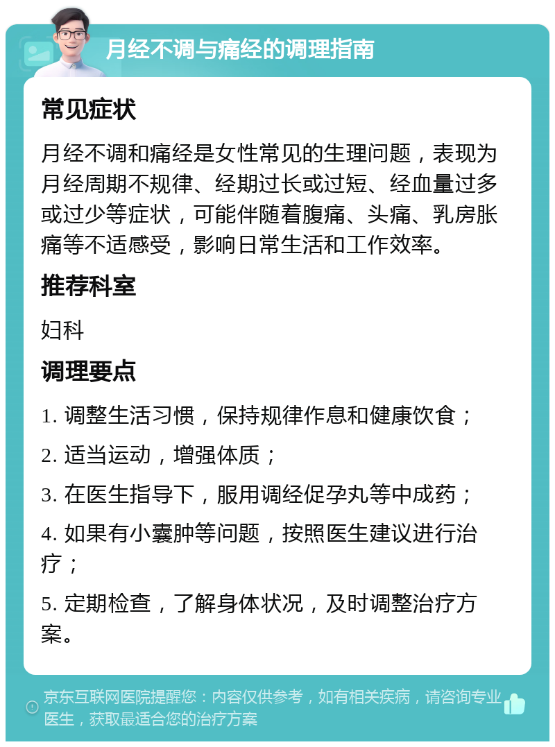 月经不调与痛经的调理指南 常见症状 月经不调和痛经是女性常见的生理问题，表现为月经周期不规律、经期过长或过短、经血量过多或过少等症状，可能伴随着腹痛、头痛、乳房胀痛等不适感受，影响日常生活和工作效率。 推荐科室 妇科 调理要点 1. 调整生活习惯，保持规律作息和健康饮食； 2. 适当运动，增强体质； 3. 在医生指导下，服用调经促孕丸等中成药； 4. 如果有小囊肿等问题，按照医生建议进行治疗； 5. 定期检查，了解身体状况，及时调整治疗方案。