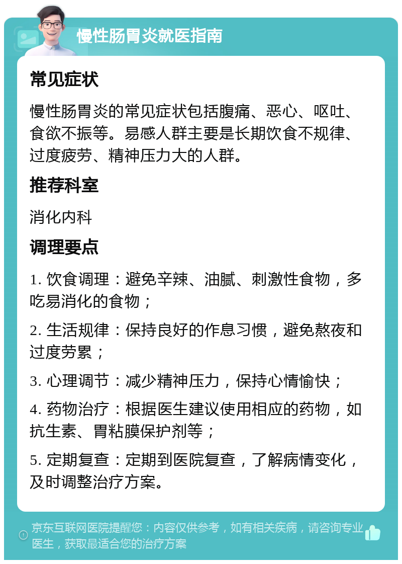 慢性肠胃炎就医指南 常见症状 慢性肠胃炎的常见症状包括腹痛、恶心、呕吐、食欲不振等。易感人群主要是长期饮食不规律、过度疲劳、精神压力大的人群。 推荐科室 消化内科 调理要点 1. 饮食调理：避免辛辣、油腻、刺激性食物，多吃易消化的食物； 2. 生活规律：保持良好的作息习惯，避免熬夜和过度劳累； 3. 心理调节：减少精神压力，保持心情愉快； 4. 药物治疗：根据医生建议使用相应的药物，如抗生素、胃粘膜保护剂等； 5. 定期复查：定期到医院复查，了解病情变化，及时调整治疗方案。