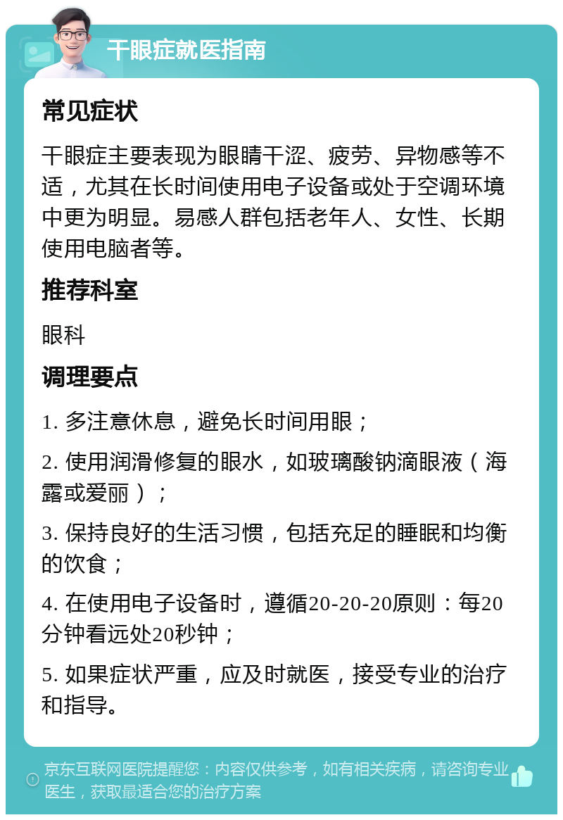 干眼症就医指南 常见症状 干眼症主要表现为眼睛干涩、疲劳、异物感等不适，尤其在长时间使用电子设备或处于空调环境中更为明显。易感人群包括老年人、女性、长期使用电脑者等。 推荐科室 眼科 调理要点 1. 多注意休息，避免长时间用眼； 2. 使用润滑修复的眼水，如玻璃酸钠滴眼液（海露或爱丽）； 3. 保持良好的生活习惯，包括充足的睡眠和均衡的饮食； 4. 在使用电子设备时，遵循20-20-20原则：每20分钟看远处20秒钟； 5. 如果症状严重，应及时就医，接受专业的治疗和指导。