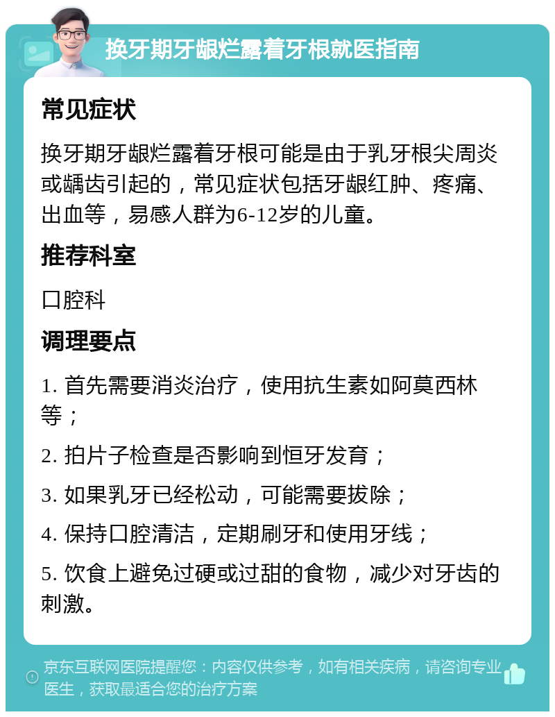 换牙期牙龈烂露着牙根就医指南 常见症状 换牙期牙龈烂露着牙根可能是由于乳牙根尖周炎或龋齿引起的，常见症状包括牙龈红肿、疼痛、出血等，易感人群为6-12岁的儿童。 推荐科室 口腔科 调理要点 1. 首先需要消炎治疗，使用抗生素如阿莫西林等； 2. 拍片子检查是否影响到恒牙发育； 3. 如果乳牙已经松动，可能需要拔除； 4. 保持口腔清洁，定期刷牙和使用牙线； 5. 饮食上避免过硬或过甜的食物，减少对牙齿的刺激。