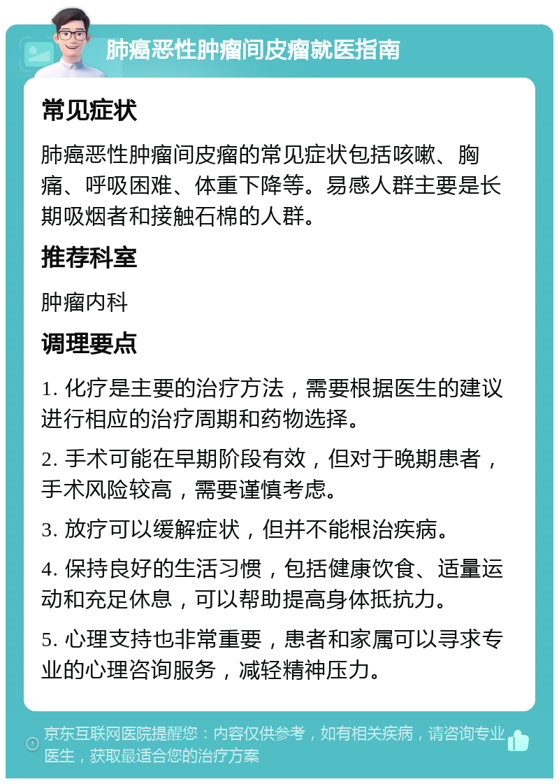 肺癌恶性肿瘤间皮瘤就医指南 常见症状 肺癌恶性肿瘤间皮瘤的常见症状包括咳嗽、胸痛、呼吸困难、体重下降等。易感人群主要是长期吸烟者和接触石棉的人群。 推荐科室 肿瘤内科 调理要点 1. 化疗是主要的治疗方法，需要根据医生的建议进行相应的治疗周期和药物选择。 2. 手术可能在早期阶段有效，但对于晚期患者，手术风险较高，需要谨慎考虑。 3. 放疗可以缓解症状，但并不能根治疾病。 4. 保持良好的生活习惯，包括健康饮食、适量运动和充足休息，可以帮助提高身体抵抗力。 5. 心理支持也非常重要，患者和家属可以寻求专业的心理咨询服务，减轻精神压力。