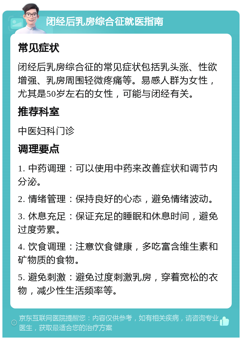 闭经后乳房综合征就医指南 常见症状 闭经后乳房综合征的常见症状包括乳头涨、性欲增强、乳房周围轻微疼痛等。易感人群为女性，尤其是50岁左右的女性，可能与闭经有关。 推荐科室 中医妇科门诊 调理要点 1. 中药调理：可以使用中药来改善症状和调节内分泌。 2. 情绪管理：保持良好的心态，避免情绪波动。 3. 休息充足：保证充足的睡眠和休息时间，避免过度劳累。 4. 饮食调理：注意饮食健康，多吃富含维生素和矿物质的食物。 5. 避免刺激：避免过度刺激乳房，穿着宽松的衣物，减少性生活频率等。