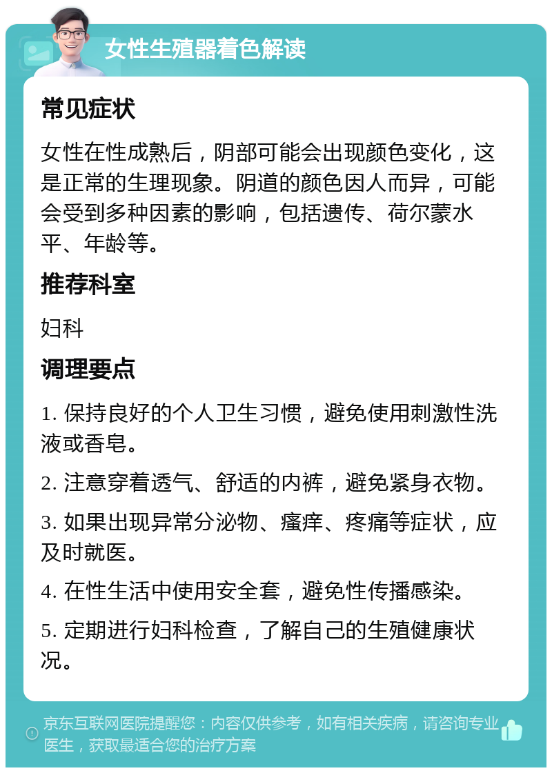 女性生殖器着色解读 常见症状 女性在性成熟后，阴部可能会出现颜色变化，这是正常的生理现象。阴道的颜色因人而异，可能会受到多种因素的影响，包括遗传、荷尔蒙水平、年龄等。 推荐科室 妇科 调理要点 1. 保持良好的个人卫生习惯，避免使用刺激性洗液或香皂。 2. 注意穿着透气、舒适的内裤，避免紧身衣物。 3. 如果出现异常分泌物、瘙痒、疼痛等症状，应及时就医。 4. 在性生活中使用安全套，避免性传播感染。 5. 定期进行妇科检查，了解自己的生殖健康状况。