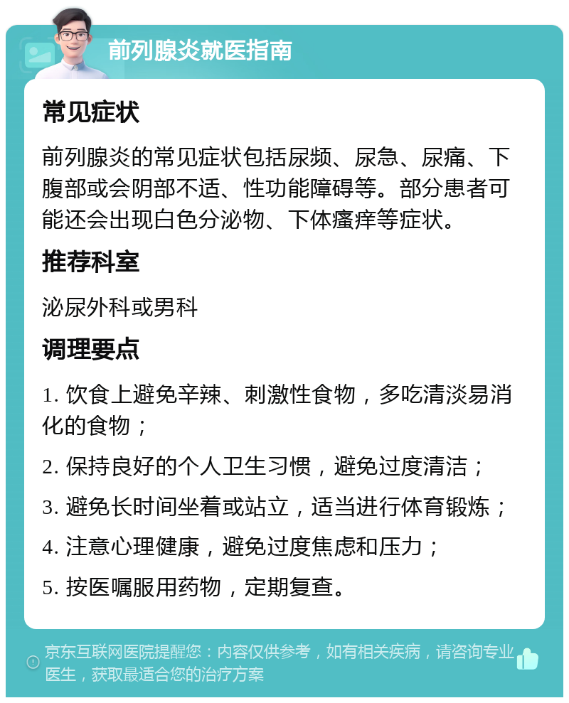 前列腺炎就医指南 常见症状 前列腺炎的常见症状包括尿频、尿急、尿痛、下腹部或会阴部不适、性功能障碍等。部分患者可能还会出现白色分泌物、下体瘙痒等症状。 推荐科室 泌尿外科或男科 调理要点 1. 饮食上避免辛辣、刺激性食物，多吃清淡易消化的食物； 2. 保持良好的个人卫生习惯，避免过度清洁； 3. 避免长时间坐着或站立，适当进行体育锻炼； 4. 注意心理健康，避免过度焦虑和压力； 5. 按医嘱服用药物，定期复查。