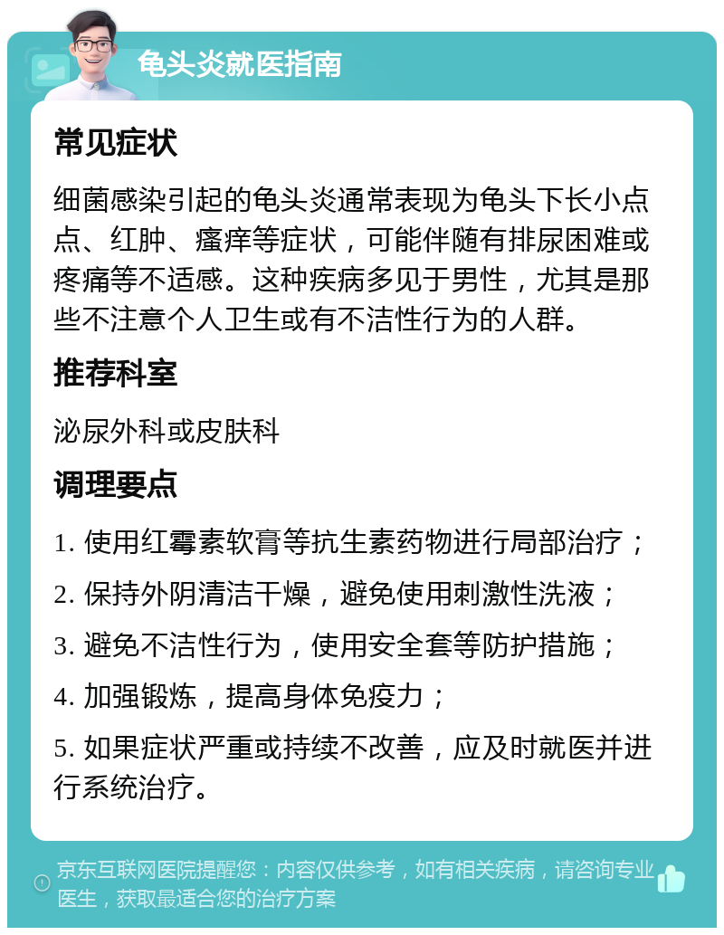 龟头炎就医指南 常见症状 细菌感染引起的龟头炎通常表现为龟头下长小点点、红肿、瘙痒等症状，可能伴随有排尿困难或疼痛等不适感。这种疾病多见于男性，尤其是那些不注意个人卫生或有不洁性行为的人群。 推荐科室 泌尿外科或皮肤科 调理要点 1. 使用红霉素软膏等抗生素药物进行局部治疗； 2. 保持外阴清洁干燥，避免使用刺激性洗液； 3. 避免不洁性行为，使用安全套等防护措施； 4. 加强锻炼，提高身体免疫力； 5. 如果症状严重或持续不改善，应及时就医并进行系统治疗。