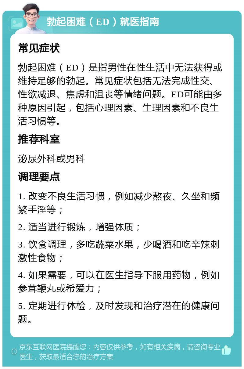 勃起困难（ED）就医指南 常见症状 勃起困难（ED）是指男性在性生活中无法获得或维持足够的勃起。常见症状包括无法完成性交、性欲减退、焦虑和沮丧等情绪问题。ED可能由多种原因引起，包括心理因素、生理因素和不良生活习惯等。 推荐科室 泌尿外科或男科 调理要点 1. 改变不良生活习惯，例如减少熬夜、久坐和频繁手淫等； 2. 适当进行锻炼，增强体质； 3. 饮食调理，多吃蔬菜水果，少喝酒和吃辛辣刺激性食物； 4. 如果需要，可以在医生指导下服用药物，例如参茸鞭丸或希爱力； 5. 定期进行体检，及时发现和治疗潜在的健康问题。